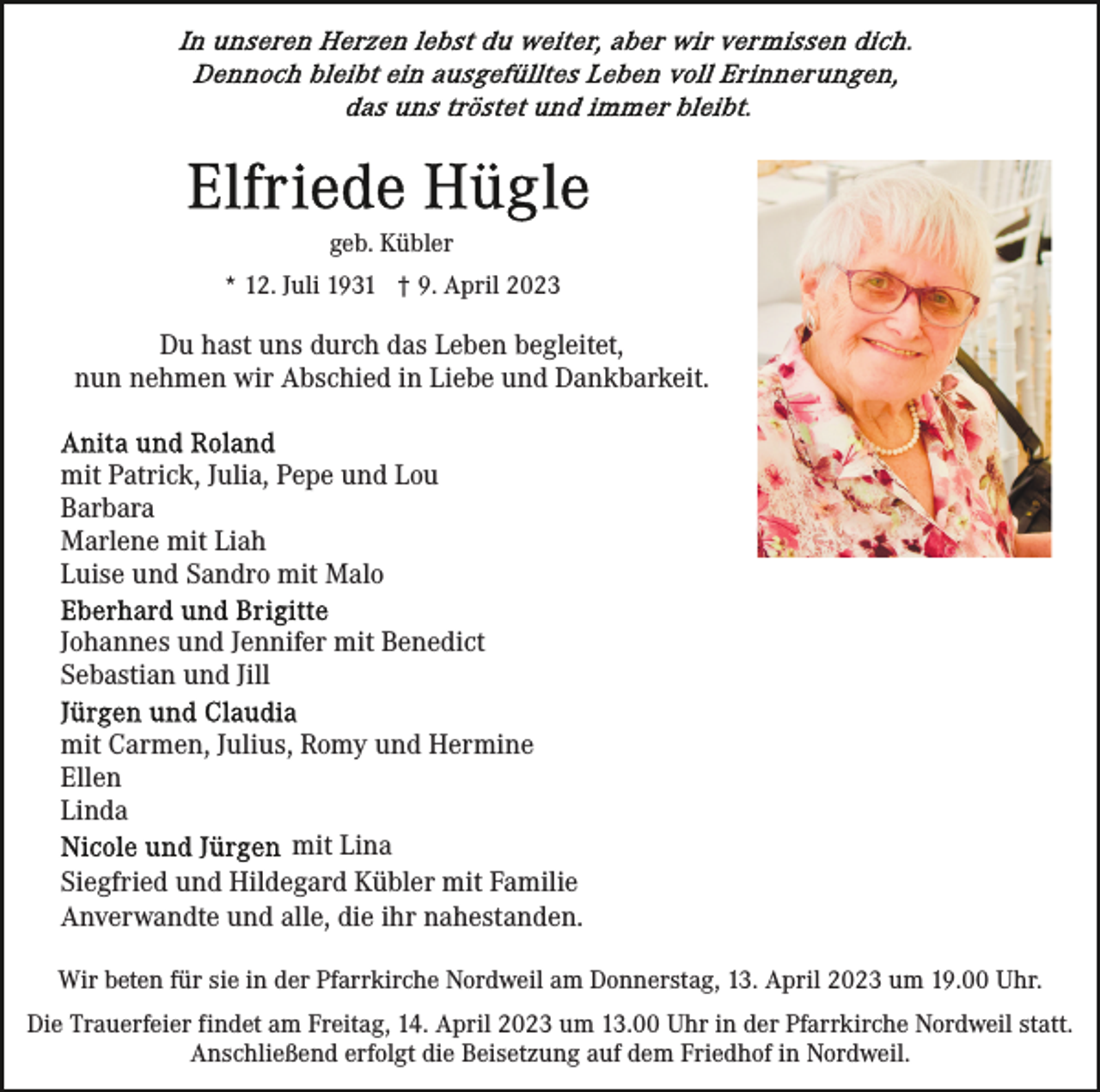 <p>geb. Kübler<br />* 12. Juli 1931 † 9. April 2023</p><p>Du hast uns durch das Leben begleitet,<br />nun nehmen wir Abschied in Liebe und Dankbarkeit.<br />mit Patrick, Julia, Pepe und Lou<br />Barbara<br />Marlene mit Liah<br />Luise und Sandro mit Malo<br />Johannes und Jennifer mit Benedict<br />Sebastian und Jill<br />mit Carmen, Julius, Romy und Hermine<br />Ellen<br />Linda<br />mit Lina<br />Siegfried und Hildegard Kübler mit Familie<br />Anverwandte und alle, die ihr nahestanden.<br />Wir beten für sie in der Pfarrkirche Nordweil am Donnerstag, 13. April 2023 um 19.00 Uhr.<br />Die Trauerfeier findet am Freitag, 14. April 2023 um 13.00 Uhr in der Pfarrkirche Nordweil statt.<br />Anschließend erfolgt die Beisetzung auf dem Friedhof in Nordweil.</p>
