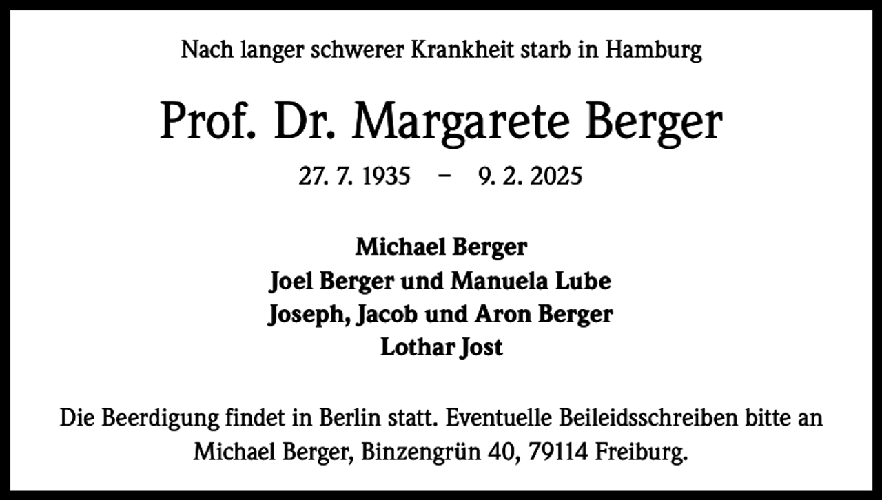 <p>Nach langer schwerer Krankheit starb in Hamburg</p><p>Prof. Dr. Margarete Berger<br />27. 7. 1935 – 9. 2. 2025<br />Michael Berger<br />Joel Berger und Manuela Lube<br />Joseph, Jacob und Aron Berger<br />Lothar Jost<br />Die Beerdigung findet in Berlin statt. Eventuelle Beileidsschreiben bitte an<br />Michael Berger, Binzengrün 40, 79114 Freiburg.</p>