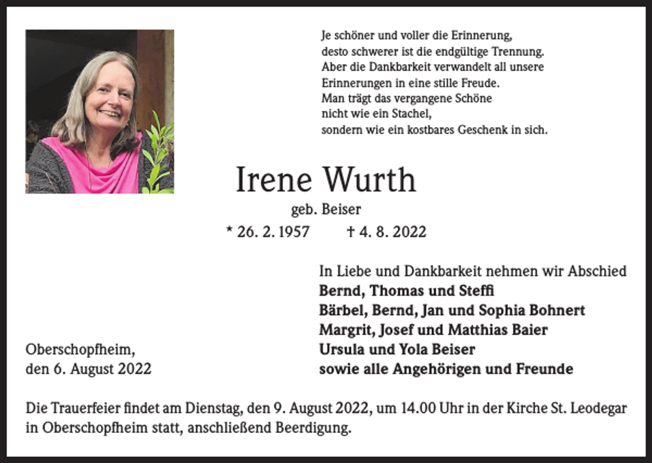 <p>Je schöner und voller die Erinnerung,<br />desto schwerer ist die endgültige Trennung.<br />Aber die Dankbarkeit verwandelt all unsere<br />Erinnerungen in eine stille Freude.<br />Man trägt das vergangene Schöne<br />nicht wie ein Stachel,<br />sondern wie ein kostbares Geschenk in sich.</p><p>Irene Wurth</p><p>geb. Beiser<br />* 26. 2. 1957<br />† 4. 8. 2022</p><p>Oberschopfheim,<br />den 6. August 2022</p><p>In Liebe und Dankbarkeit nehmen wir Abschied<br />Bernd, Thomas und Steffi<br />Bärbel, Bernd, Jan und Sophia Bohnert<br />Margrit, Josef und Matthias Baier<br />Ursula und Yola Beiser<br />sowie alle Angehörigen und Freunde</p><p>Die Trauerfeier findet am Dienstag, den 9. August 2022, um 14.00 Uhr in der Kirche St. Leodegar<br />in Oberschopfheim statt, anschließend Beerdigung.</p>
