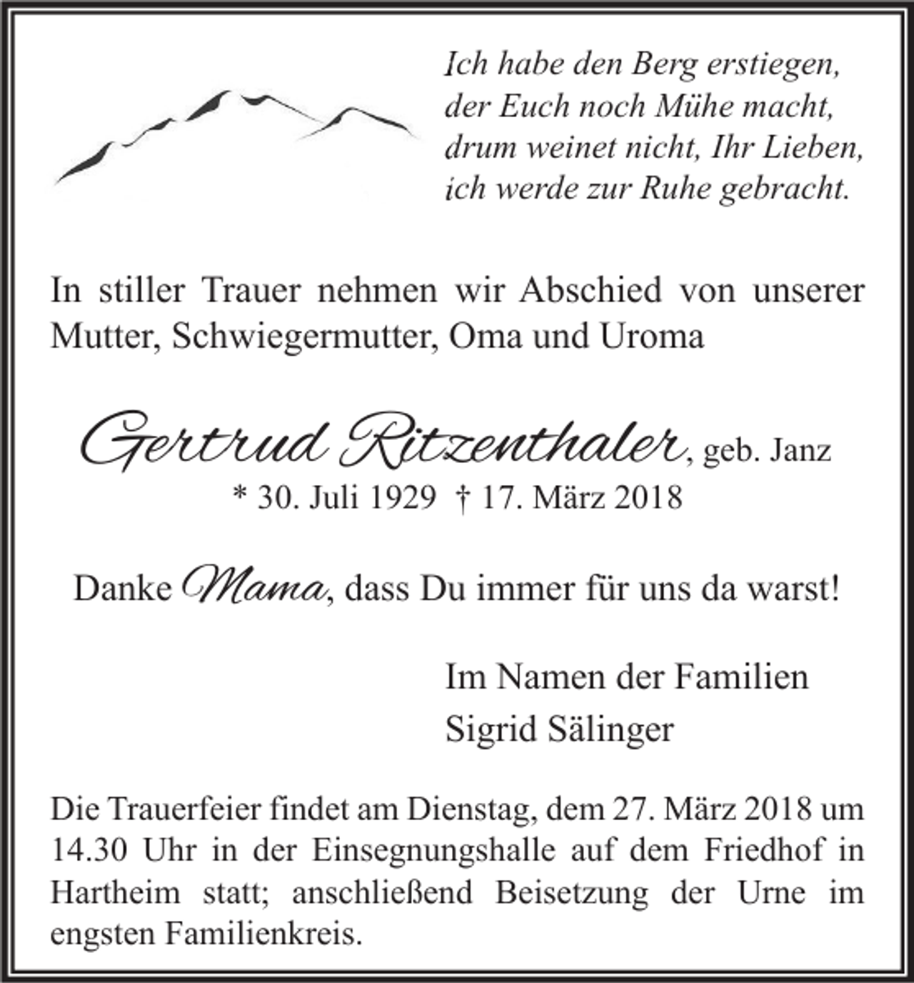 <p>IIch<br />c h habe<br />h a b e den<br />d e n Berg<br />B er g erstiegen,<br />ersti e g e n,<br />dder<br />er Euch<br />E u c h nnoch<br />o c h Mühe<br />M ü h e macht,<br />m a c ht,<br />drum<br />dr<br />u m weinet<br />w ei n et ni<br />nicht,<br />c ht, IIhr<br />hr Lieben,<br />Li e b e n,<br />iich<br />c h werde<br />w er d e zur<br />z ur Ruhe<br />R u h e gebracht.<br />g e br a c ht.</p><p>I n stiller<br />In<br />still er Trauer<br />Tr a u er nehmen<br />n e h m e n wir<br />wir Abschied<br />A bs c hi e d von<br />v o n unserer<br />u ns er er<br />MMutter,<br />utt er, S Schwiegermutter,<br />c h wi e g er m utt er, OOma<br />m a u und<br />n d UrUroma<br />o ma</p><p>Gertrud<br />Gertr<br />u d Ritze<br />Ritzenthaler<br />nth aler , geb.<br />g e b. Janz<br />Ja nz<br />** 330.<br />0. JJuli<br />uli 1192 2 9 †† 117.<br />7. März<br />M är z 22</p><p>DDanke<br />a n k e MMama<br />a m a , dass<br />d ass Du<br />D u immer<br />i m m er für<br />f ür uns<br />u ns da<br />d a warst!<br />w arst!<br />IImm Namen<br />N a m e n der<br />d er Familien<br />F a mili e n<br />Si<br />gri d SSälinger<br />äli n g er<br />Sigrid<br />Di e TrTrauerfeier<br />Die<br />a u erf ei er fifindet<br />n d et aam<br />m Di<br />Dienstag,<br />e nst a g, ddem<br />e m 227.<br />7. März<br />M är z 22018<br />0 1 8 uum<br />m<br />114.30<br />4. 3 0 Uhr<br />U hr iin<br />n dder<br />er Einsegnungshalle<br />Ei ns e g n u n gs h all e aauf<br />uf ddem<br />e m Friedhof<br />Fri e d h of iin<br />n<br />HHartheim<br />art h ei m ststatt;<br />att; aanschließend<br />ns c hli e ß e n d BBeisetzung<br />eis et z u n g dder<br />er Ur<br />Urne<br />n e i im<br />m<br />eengsten<br />n gst e n Familienkreis.<br />F a mili e n kr eis.</p>
