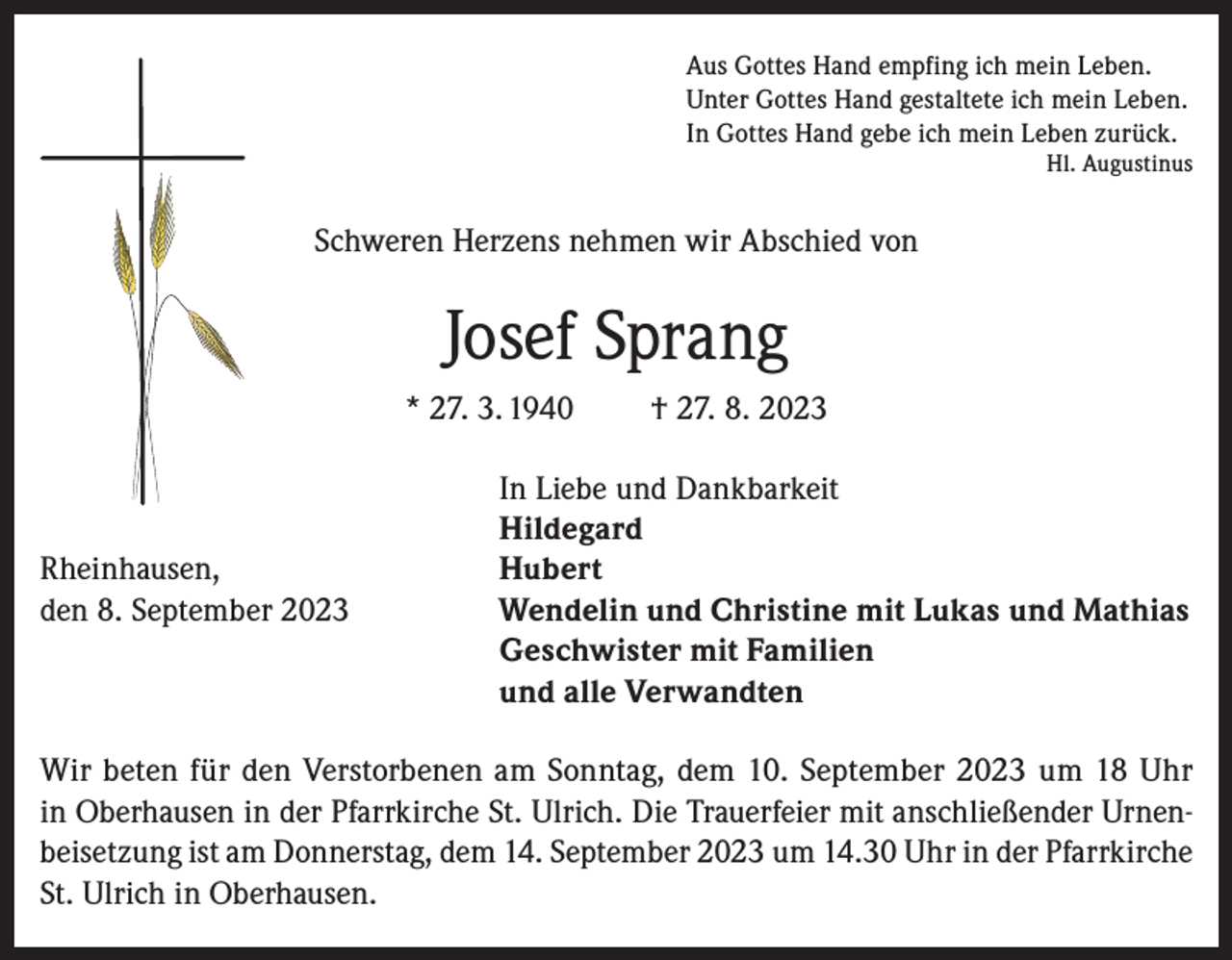 <p>Aus Gottes Hand empfing ich mein Leben.<br />Unter Gottes Hand gestaltete ich mein Leben.<br />In Gottes Hand gebe ich mein Leben zurück.</p><p>Hl. Augustinus</p><p>Schweren Herzens nehmen wir Abschied von</p><p>Josef Sprang<br />* 27. 3. 1940</p><p>Rheinhausen,<br />den 8. September 2023</p><p>† 27. 8. 2023</p><p>In Liebe und Dankbarkeit<br />Hildegard<br />Hubert<br />Wendelin und Christine mit Lukas und Mathias<br />Geschwister mit Familien<br />und alle Verwandten</p><p>Wir beten für den Verstorbenen am Sonntag, dem 10. September 2023 um 18 Uhr<br />in Oberhausen in der Pfarrkirche St. Ulrich. Die Trauerfeier mit anschließender Urnenbeisetzung ist am Donnerstag, dem 14. September 2023 um 14.30 Uhr in der Pfarrkirche<br />St. Ulrich in Oberhausen.</p>