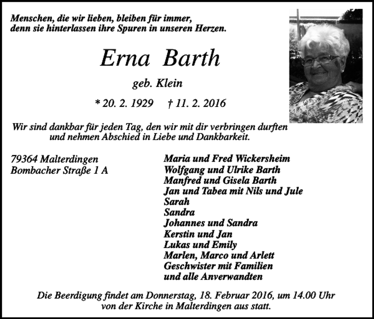 <p>Menschen, die wir lieben, bleiben für immer,<br />denn sie hinterlassen ihre Spuren in unseren Herzen.</p><p>Erna Barth<br />geb. Klein<br />* 20. 2. 1929</p><p>† 11. 2. 2016</p><p>Wir sind dankbar für jeden Tag, den wir mit dir verbringen durften<br />und nehmen Abschied in Liebe und Dankbarkeit.</p><p>79364 Malterdingen<br />Bombacher Straße 1 A</p><p>Maria und Fred Wickersheim<br />Wolfgang und Ulrike Barth<br />Manfred und Gisela Barth<br />Jan und Tabea mit Nils und Jule<br />Sarah<br />Sandra<br />Johannes und Sandra<br />Kerstin und Jan<br />Lukas und Emily<br />Marlen, Marco und Arlett<br />Geschwister mit Familien<br />und alle Anverwandten</p><p>Die Beerdigung findet am Donnerstag, 18. Februar 2016, um 14.00 Uhr<br />von der Kirche in Malterdingen aus statt.</p>