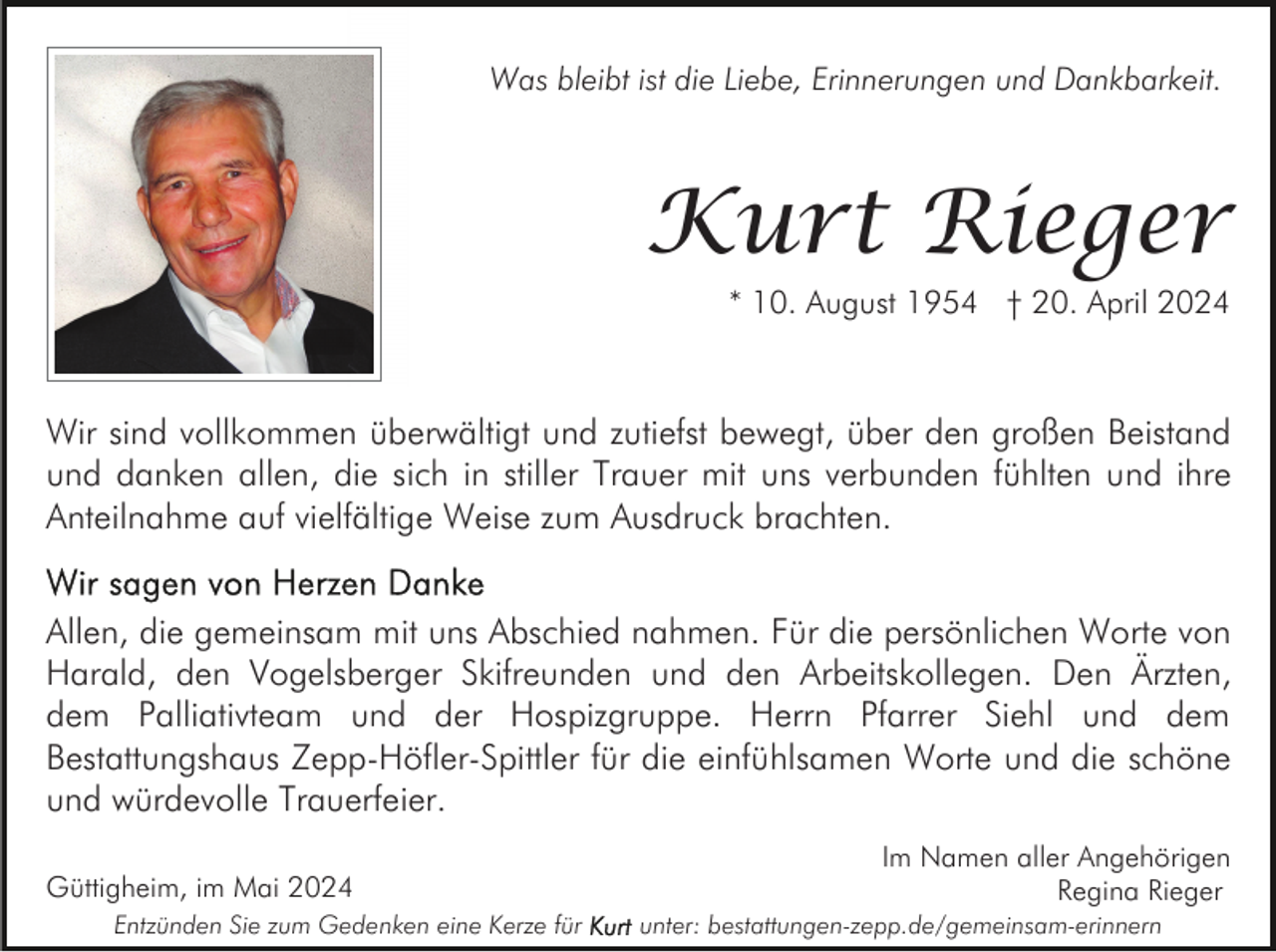 <p>Was bleibt ist die Liebe, Erinnerungen und Dankbarkeit.</p><p>Kurt Rieger<br />* 10. August 1954 † 20. April 2024</p><p>Wir sind vollkommen überwältigt und zutiefst bewegt, über den großen Beistand<br />und danken allen, die sich in stiller Trauer mit uns verbunden fühlten und ihre<br />Anteilnahme auf vielfältige Weise zum Ausdruck brachten.<br />Allen, die gemeinsam mit uns Abschied nahmen. Für die persönlichen Worte von<br />Harald, den Vogelsberger Skifreunden und den Arbeitskollegen. Den Ärzten,<br />dem Palliativteam und der Hospizgruppe. Herrn Pfarrer Siehl und dem<br />Bestattungshaus Zepp-Höfler-Spittler für die einfühlsamen Worte und die schöne<br />und würdevolle Trauerfeier.<br />Güttigheim, im Mai 2024<br />Entzünden Sie zum Gedenken eine Kerze für</p><p>Im Namen aller Angehörigen<br />Regina Rieger<br />unter: bestattungen-zepp.de/gemeinsam-erinnern</p>