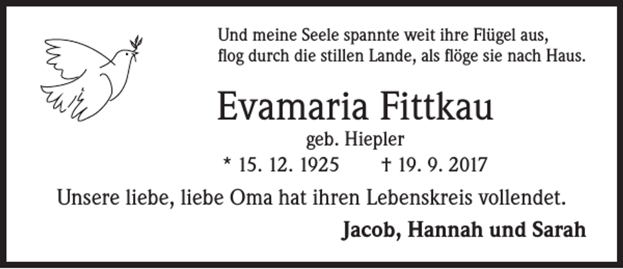 <p>Und meine Seele spannte weit ihre Flügel aus,<br />flog durch die stillen Lande, als flöge sie nach Haus.</p><p>Evamaria Fittkau<br />geb. Hiepler<br />* 15. 12. 1925 † 19. 9. 2017</p><p>Unsere liebe, liebe Oma hat ihren Lebenskreis vollendet.<br />Jacob, Hannah und Sarah</p>