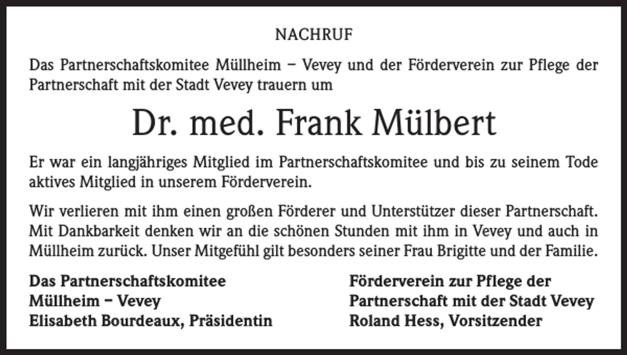 <p>NACHRUF<br />Das Partnerschaftskomitee Müllheim – Vevey und der Förderverein zur Pflege der<br />Partnerschaft mit der Stadt Vevey trauern um</p><p>Dr. med. Frank Mülbert<br />Er war ein langjähriges Mitglied im Partnerschaftskomitee und bis zu seinem Tode<br />aktives Mitglied in unserem Förderverein.<br />Wir verlieren mit ihm einen großen Förderer und Unterstützer dieser Partnerschaft.<br />Mit Dankbarkeit denken wir an die schönen Stunden mit ihm in Vevey und auch in<br />Müllheim zurück. Unser Mitgefühl gilt besonders seiner Frau Brigitte und der Familie.<br />Das Partnerschaftskomitee<br />Müllheim – Vevey<br />Elisabeth Bourdeaux, Präsidentin</p><p>Förderverein zur Pflege der<br />Partnerschaft mit der Stadt Vevey<br />Roland Hess, Vorsitzender</p>