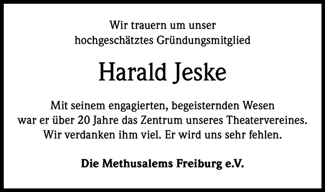 <p>Wir trauern um unser<br />hochgeschätztes Gründungsmitglied</p><p>Harald Jeske<br />Mit seinem engagierten, begeisternden Wesen<br />war er über 20 Jahre das Zentrum unseres Theatervereines.<br />Wir verdanken ihm viel. Er wird uns sehr fehlen.<br />Die Methusalems Freiburg e.V.</p>