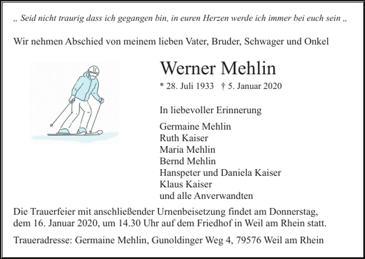 <p>„ Seid nicht traurig dass ich gegangen bin, in euren Herzen werde ich immer bei euch sein „</p><p>Wir nehmen Abschied von meinem lieben Vater, Bruder, Schwager und Onkel</p><p>Werner Mehlin<br />* 28. Juli 1933 † 5. Januar 2020</p><p>In liebevoller Erinnerung<br />Germaine Mehlin<br />Ruth Kaiser<br />Maria Mehlin<br />Bernd Mehlin<br />Hanspeter und Daniela Kaiser<br />Klaus Kaiser<br />und alle Anverwandten<br />Die Trauerfeier mit anschließender Urnenbeisetzung findet am Donnerstag,<br />dem 16. Januar 2020, um 14.30 Uhr auf dem Friedhof in Weil am Rhein statt.<br />Traueradresse: Germaine Mehlin, Gunoldinger Weg 4, 79576 Weil am Rhein</p>