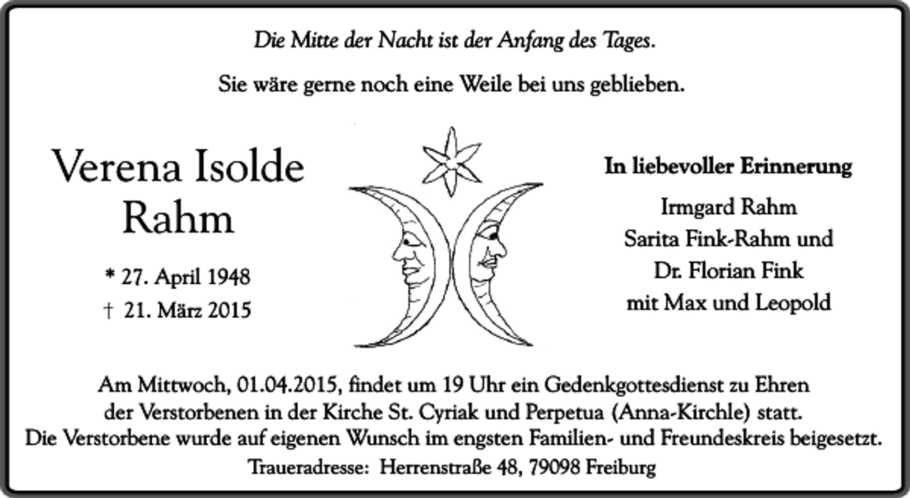 <p>Die Mitte der Nacht ist der Anfang des Tages.<br />Sie wäre gerne noch eine Weile bei uns geblieben.</p><p>Verena Isolde<br />Rahm<br />* 27. April 1948<br />21. März 2015</p><p>In liebevoller Erinnerung<br />Irmgard Rahm<br />Sarita Fink-Rahm und<br />Dr. Florian Fink<br />mit Max und Leopold</p><p>Am Mittwoch, 01.04.2015, findet um 19 Uhr ein Gedenkgottesdienst zu Ehren<br />der Verstorbenen in der Kirche St. Cyriak und Perpetua (Anna-Kirchle) statt.<br />Die Verstorbene wurde auf eigenen Wunsch im engsten Familien- und Freundeskreis beigesetzt.<br />Traueradresse: Herrenstraße 48, 79098 Freiburg</p>