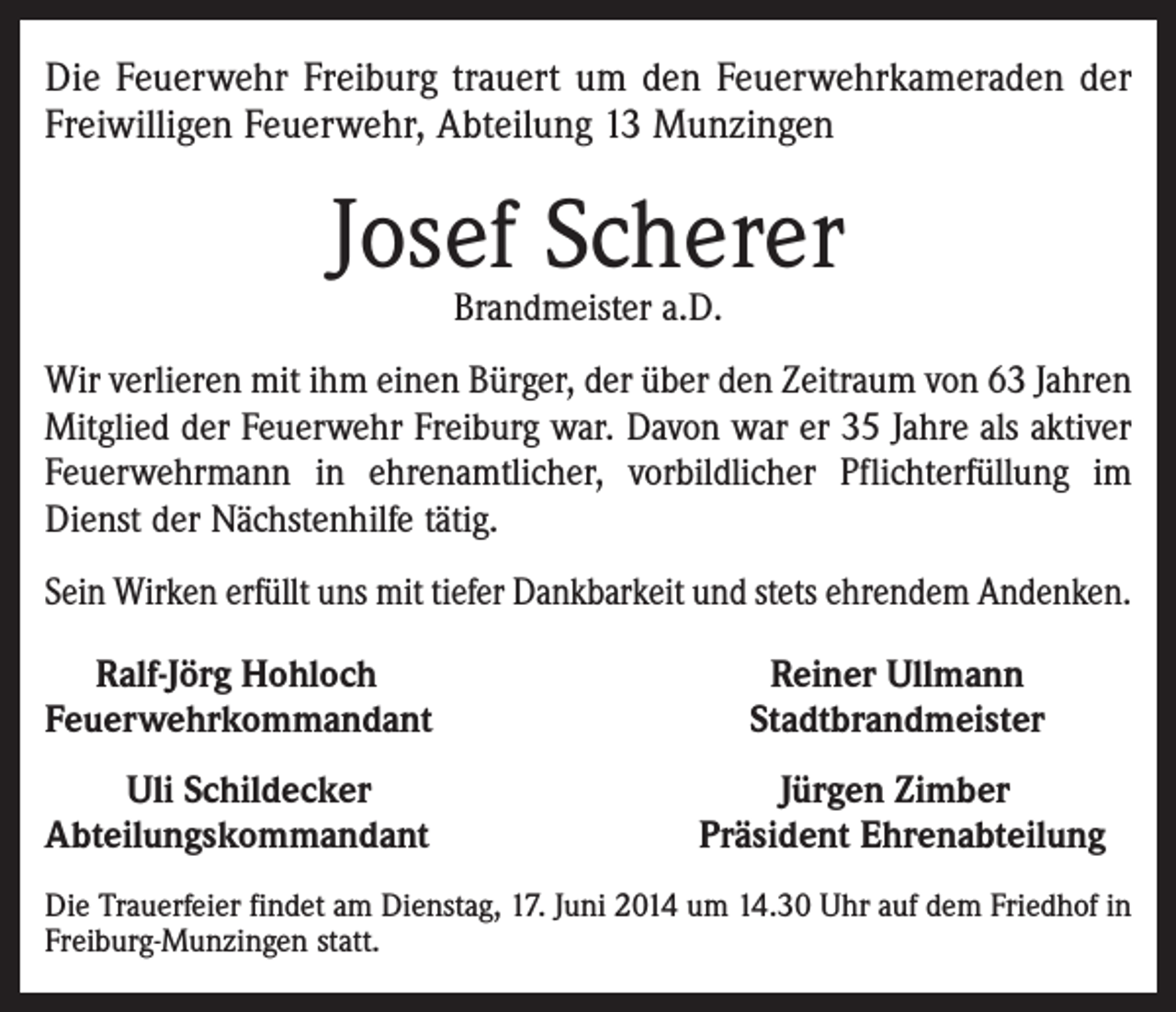 <p>Die Feuerwehr Freiburg trauert um den Feuerwehrkameraden der<br />Freiwilligen Feuerwehr, Abteilung 13 Munzingen</p><p>Josef Scherer<br />Brandmeister a.D.</p><p>Wir verlieren mit ihm einen Bürger, der über den Zeitraum von 63 Jahren<br />Mitglied der Feuerwehr Freiburg war. Davon war er 35 Jahre als aktiver<br />Feuerwehrmann in ehrenamtlicher, vorbildlicher Pflichterfüllung im<br />Dienst der Nächstenhilfe tätig.<br />Sein Wirken erfüllt uns mit tiefer Dankbarkeit und stets ehrendem Andenken.<br />Ralf-Jörg Hohloch<br />Feuerwehrkommandant</p><p>Reiner Ullmann<br />Stadtbrandmeister</p><p>Uli Schildecker<br />Abteilungskommandant</p><p>Jürgen Zimber<br />Präsident Ehrenabteilung</p><p>Die Trauerfeier findet am Dienstag, 17. Juni 2014 um 14.30 Uhr auf dem Friedhof in<br />Freiburg-Munzingen statt.</p>