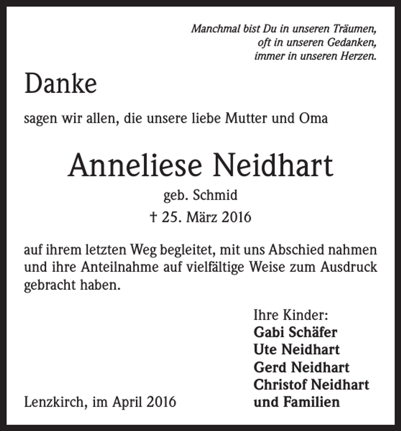 <p>Manchmal bist Du in unseren Träumen,<br />oft in unseren Gedanken,<br />immer in unseren Herzen.</p><p>Danke<br />sagen wir allen, die unsere liebe Mutter und Oma</p><p>Anneliese Neidhart<br />geb. Schmid<br />† 25. März 2016<br />auf ihrem letzten Weg begleitet, mit uns Abschied nahmen<br />und ihre Anteilnahme auf vielfältige Weise zum Ausdruck<br />gebracht haben.</p><p>Lenzkirch, im April 2016</p><p>Ihre Kinder:<br />Gabi Schäfer<br />Ute Neidhart<br />Gerd Neidhart<br />Christof Neidhart<br />und Familien</p>