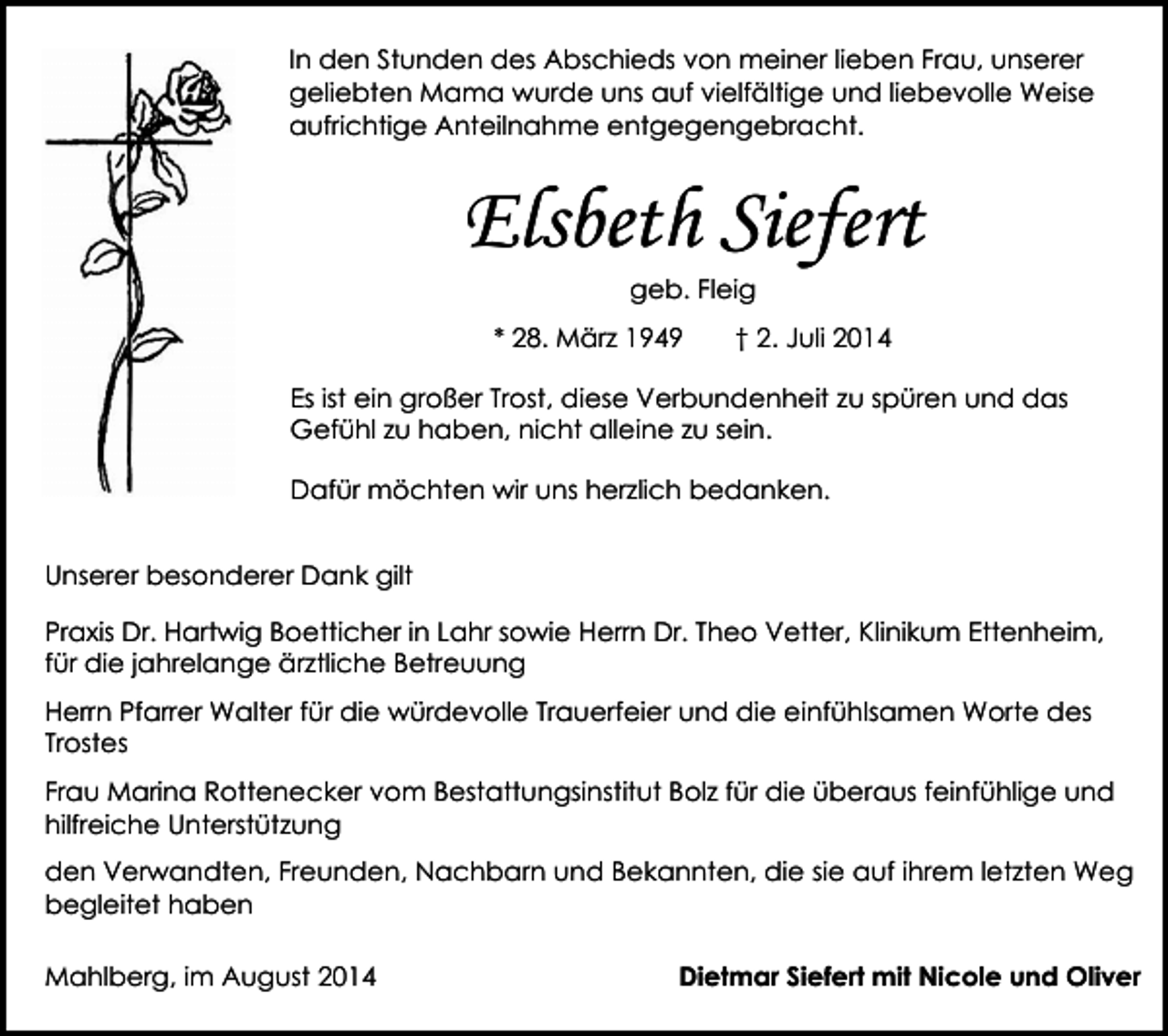 <p>In den Stunden des Abschieds von meiner lieben Frau, unserer<br />geliebten Mama wurde uns auf vielfältige und liebevolle Weise<br />aufrichtige Anteilnahme entgegengebracht.</p><p>Elsbeth Siefert<br />geb. Fleig</p><p>* 28. März 1949</p><p>† 2. Juli 2014</p><p>Es ist ein großer Trost, diese Verbundenheit zu spüren und das<br />Gefühl zu haben, nicht alleine zu sein.<br />Dafür möchten wir uns herzlich bedanken.<br />Unserer besonderer Dank gilt<br />Praxis Dr. Hartwig Boetticher in Lahr sowie Herrn Dr. Theo Vetter, Klinikum Ettenheim,<br />für die jahrelange ärztliche Betreuung<br />Herrn Pfarrer Walter für die würdevolle Trauerfeier und die einfühlsamen Worte des<br />Trostes<br />Frau Marina Rottenecker vom Bestattungsinstitut Bolz für die überaus feinfühlige und<br />hilfreiche Unterstützung<br />den Verwandten, Freunden, Nachbarn und Bekannten, die sie auf ihrem letzten Weg<br />begleitet haben<br />Mahlberg, im August 2014</p><p>Dietmar Siefert mit Nicole und Oliver</p>