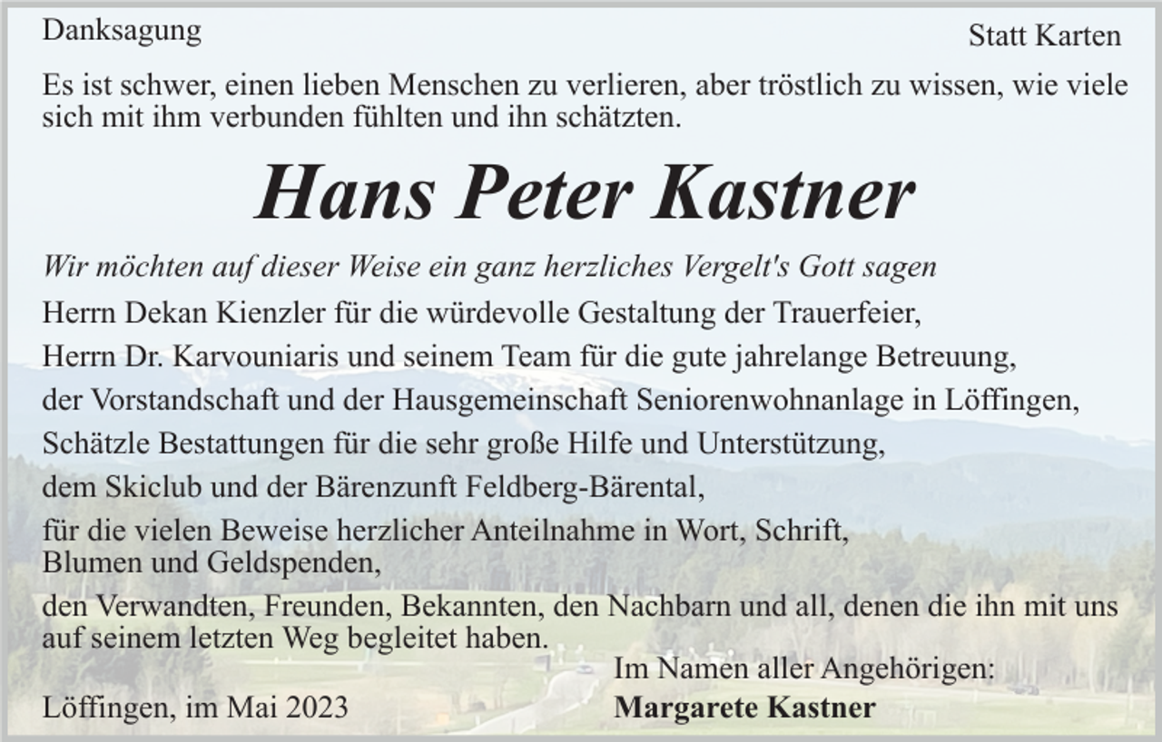 <p>Danksagung</p><p>Statt Karten</p><p>Es ist schwer, einen lieben Menschen zu verlieren, aber tröstlich zu wissen, wie viele<br />sich mit ihm verbunden fühlten und ihn schätzten.</p><p>Hans Peter Kastner<br />Wir möchten auf dieser Weise ein ganz herzliches Vergelt's Gott sagen<br />Herrn Dekan Kienzler für die würdevolle Gestaltung der Trauerfeier,<br />Herrn Dr. Karvouniaris und seinem Team für die gute jahrelange Betreuung,<br />der Vorstandschaft und der Hausgemeinschaft Seniorenwohnanlage in Löffingen,<br />Schätzle Bestattungen für die sehr große Hilfe und Unterstützung,<br />dem Skiclub und der Bärenzunft Feldberg-Bärental,<br />für die vielen Beweise herzlicher Anteilnahme in Wort, Schrift,<br />Blumen und Geldspenden,<br />den Verwandten, Freunden, Bekannten, den Nachbarn und all, denen die ihn mit uns<br />auf seinem letzten Weg begleitet haben.<br />Im Namen aller Angehörigen:<br />Löffingen, im Mai 2023<br />Margarete Kastner</p>