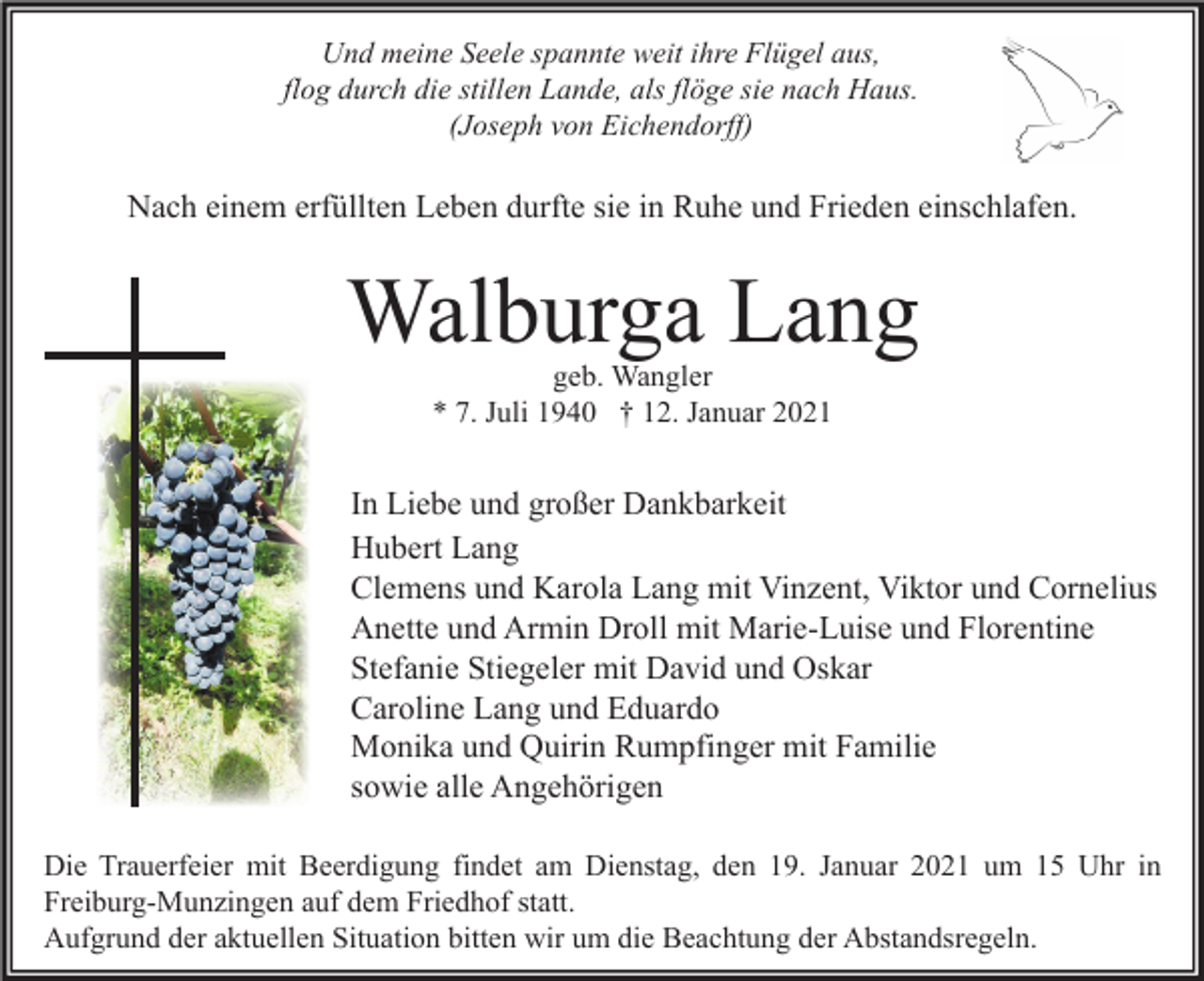 <p>Und meine Seele spannte weit ihre Flügel aus,<br />flog durch die stillen Lande, als flöge sie nach Haus.<br />(Joseph von Eichendorff)</p><p>Nach einem erfüllten Leben durfte sie in Ruhe und Frieden einschlafen.</p><p>Walburga Lang<br />geb. Wangler<br />* 7. Juli 1940 † 12. Januar 2021</p><p>In Liebe und großer Dankbarkeit<br />Hubert Lang<br />Clemens und Karola Lang mit Vinzent, Viktor und Cornelius<br />Anette und Armin Droll mit Marie-Luise und Florentine<br />Stefanie Stiegeler mit David und Oskar<br />Caroline Lang und Eduardo<br />Monika und Quirin Rumpfinger mit Familie<br />sowie alle Angehörigen<br />Die Trauerfeier mit Beerdigung findet am Dienstag, den 19. Januar 2021 um 15 Uhr in<br />Freiburg-Munzingen auf dem Friedhof statt.<br />Aufgrund der aktuellen Situation bitten wir um die Beachtung der Abstandsregeln.</p>