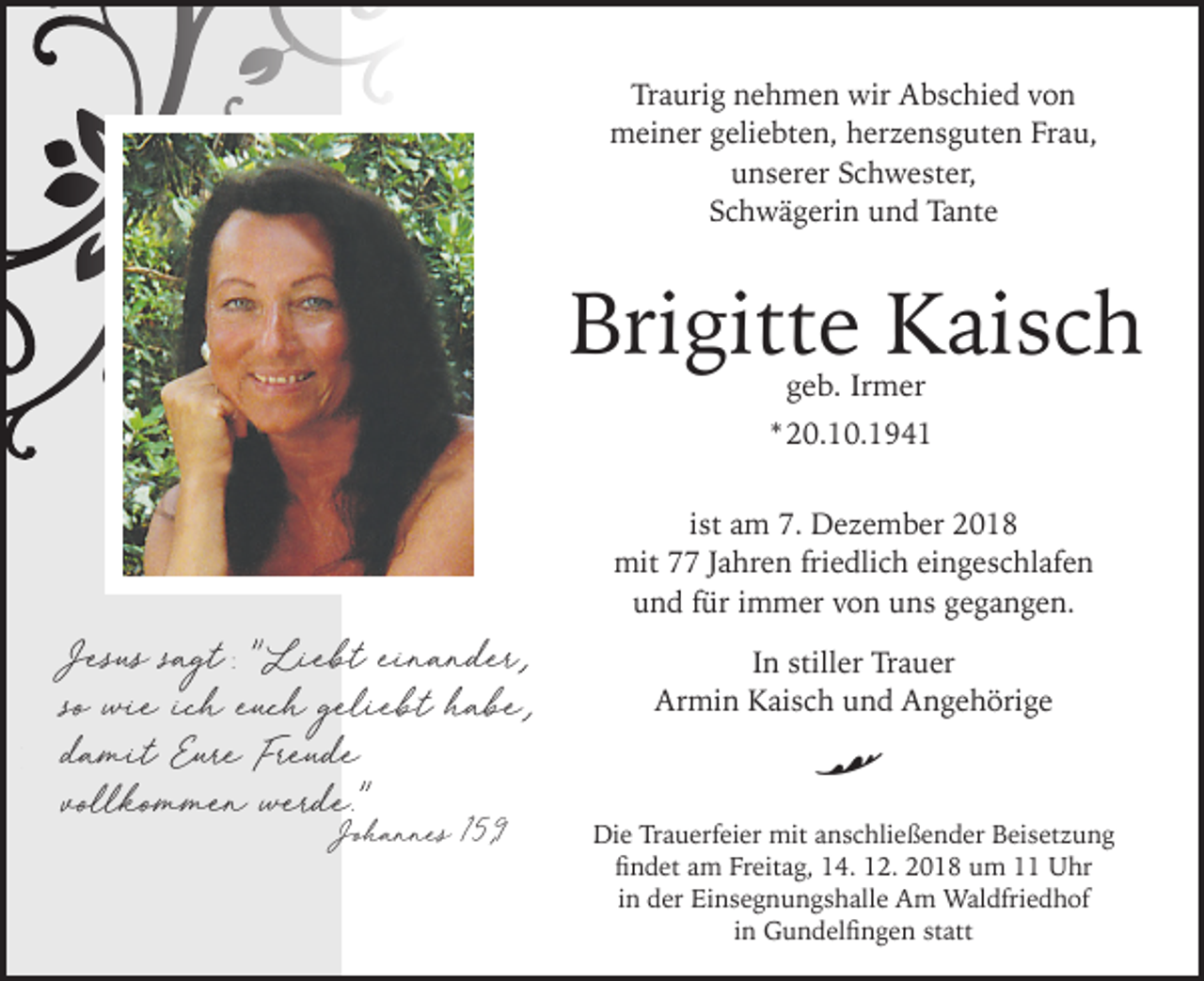 <p>Traurig nehmen wir Abschied von<br />meiner geliebten, her ensguten Frau,<br />unserer Schwester,<br />Schwägerin und Tante</p><p>Brigitte Kaisch<br />geb. Irmer</p><p>* 20.10.1941<br />ist am 7. De ember 2018<br />mit 77 Jahren friedlich eingeschlafen<br />und für immer von uns gegangen.</p><p>Jesus sagt Liebt einander<br />so wie ich euch geliebt habe<br />damit Eure Freude<br />vollkommen werde<br />Johannes 15 9</p><p>In stiller Trauer<br />Armin Kaisch und Angehörige</p><p>R</p><p>Die Trauerfeier mit anschließender Beisetzung<br />findet am Freitag, 14. 12. 2018 um 11 Uhr<br />in der Einsegnungshalle Am Waldfriedhof<br />in Gundelfingen statt</p>