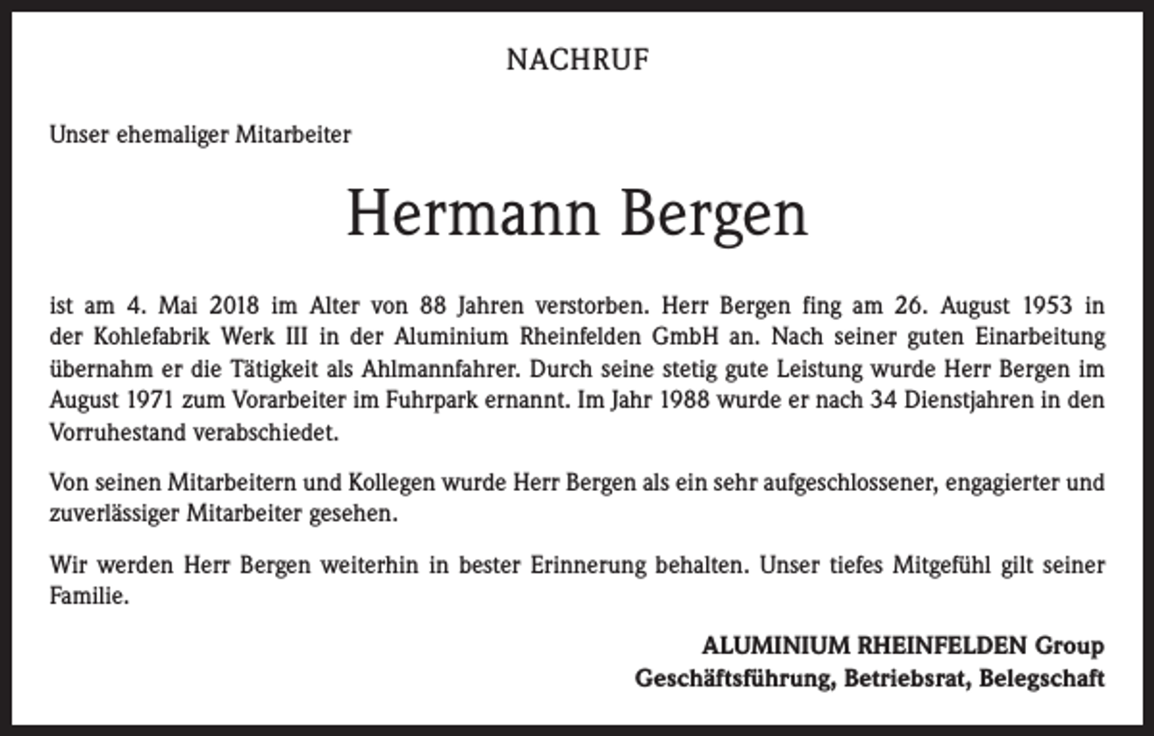 <p>NACHRUF<br />Unser ehemaliger Mitarbeiter</p><p>Hermann Bergen<br />ist am 4. Mai 2018 im Alter von 88 Jahren verstorben. Herr Bergen fing am 26. August 1953 in<br />der Kohlefabrik Werk III in der Aluminium Rheinfelden GmbH an. Nach seiner guten Einarbeitung<br />übernahm er die Tätigkeit als Ahlmannfahrer. Durch seine stetig gute Leistung wurde Herr Bergen im<br />August 1971 zum Vorarbeiter im Fuhrpark ernannt. Im Jahr 1988 wurde er nach 34 Dienstjahren in den<br />Vorruhestand verabschiedet.<br />Von seinen Mitarbeitern und Kollegen wurde Herr Bergen als ein sehr aufgeschlossener, engagierter und<br />zuverlässiger Mitarbeiter gesehen.<br />Wir werden Herr Bergen weiterhin in bester Erinnerung behalten. Unser tiefes Mitgefühl gilt seiner<br />Familie.<br />ALUMINIUM RHEINFELDEN Group<br />Geschäftsführung, Betriebsrat, Belegschaft</p>