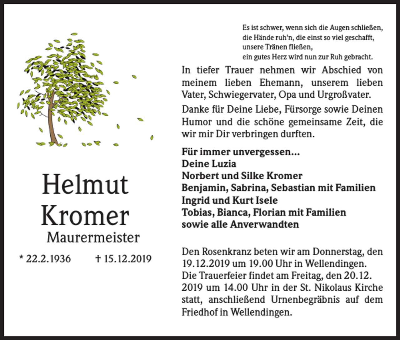 <p>Es ist schwer, wenn sich die Augen schließen,<br />die Hände ruh'n, die einst so viel geschafft,<br />unsere Tränen fließen,<br />ein gutes Herz wird nun zur Ruh gebracht.</p><p>In tiefer Trauer nehmen wir Abschied von<br />meinem lieben Ehemann, unserem lieben<br />Vater, Schwiegervater, Opa und Urgroßvater.<br />Danke für Deine Liebe, Fürsorge sowie Deinen<br />Humor und die schöne gemeinsame Zeit, die<br />wir mir Dir verbringen durften.</p><p>Helmut<br />Kromer</p><p>Für immer unvergessen...<br />Deine Luzia<br />Norbert und Silke Kromer<br />Benjamin, Sabrina, Sebastian mit Familien<br />Ingrid und Kurt Isele<br />Tobias, Bianca, Florian mit Familien<br />sowie alle Anverwandten</p><p>Maurermeister<br />* 22.2.1936</p><p>† 15.12.2019</p><p>Den Rosenkranz beten wir am Donnerstag, den<br />19.12.2019 um 19.00 Uhr in Wellendingen.<br />Die Trauerfeier findet am Freitag, den 20.12.<br />2019 um 14.00 Uhr in der St. Nikolaus Kirche<br />statt, anschließend Urnenbegräbnis auf dem<br />Friedhof in Wellendingen.</p>