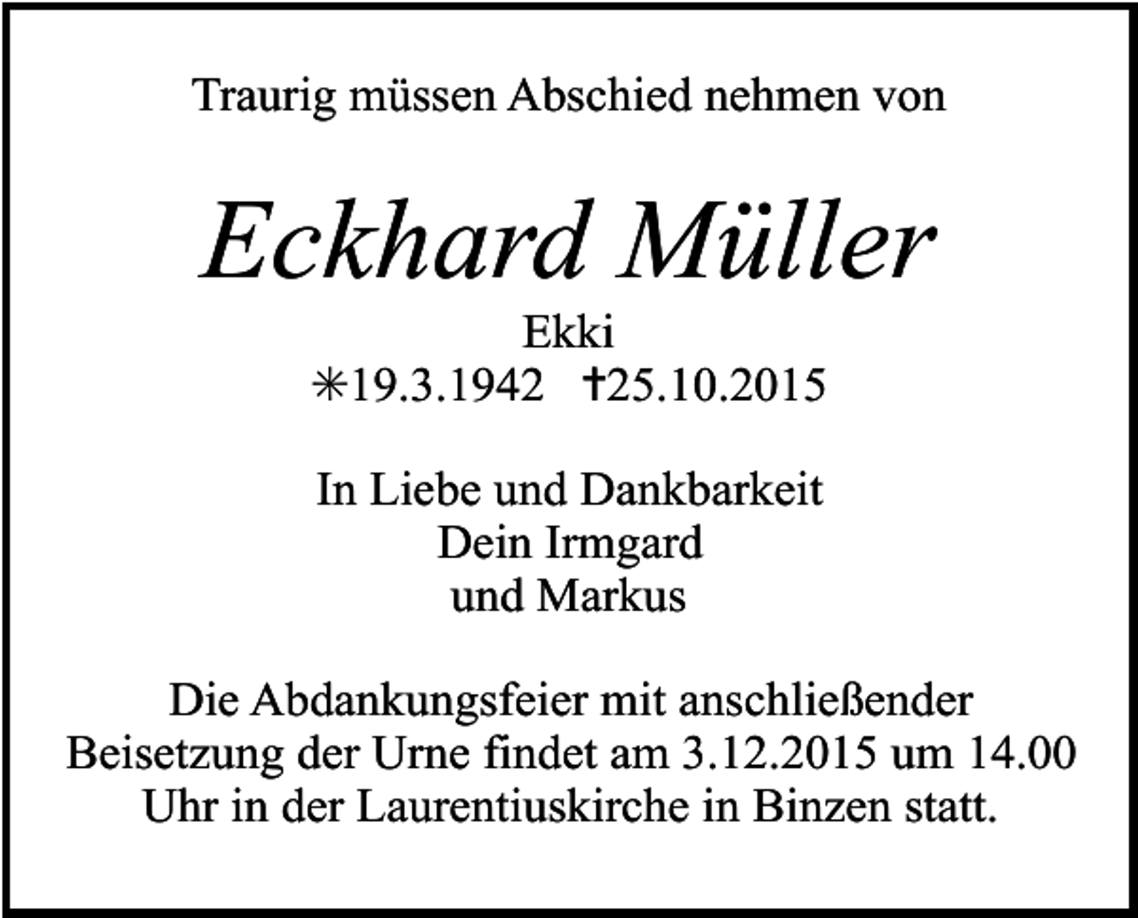 <p>Traurig müssen Abschied nehmen von</p><p>Eckhard Müller<br />Ekki<br />✳19.3.1942 ✝25.10.2015<br />In Liebe und Dankbarkeit<br />Dein Irmgard<br />und Markus<br />Die Abdankungsfeier mit anschließender<br />Beisetzung der Urne findet am 3.12.2015 um 14.00<br />Uhr in der Laurentiuskirche in Binzen statt.</p>