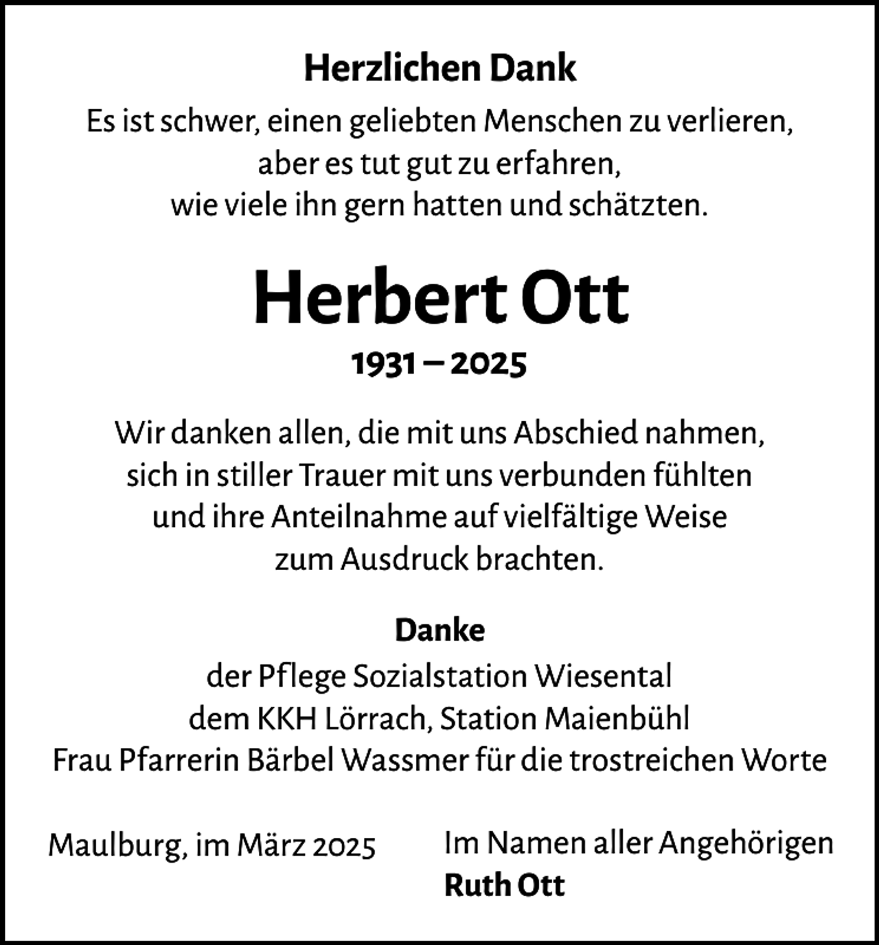 <p>Herzlichen Dank<br />Es ist schwer, einen geliebten Menschen zu verlieren,<br />aber es tut gut zu erfahren,<br />wie viele ihn gern hatten und schätzten.</p><p>Herbert Ott<br />1931 – 2025</p><p>Wir danken allen, die mit uns Abschied nahmen,<br />sich in stiller Trauer mit uns verbunden fühlten<br />und ihre Anteilnahme auf vielfältige Weise<br />zum Ausdruck brachten.<br />Danke<br />der Pflege Sozialstation Wiesental<br />dem KKH Lörrach, Station Maienbühl<br />Frau Pfarrerin Bärbel Wassmer für die trostreichen Worte<br />Maulburg, im März 2025</p><p>Im Namen aller Angehörigen<br />Ruth Ott</p>