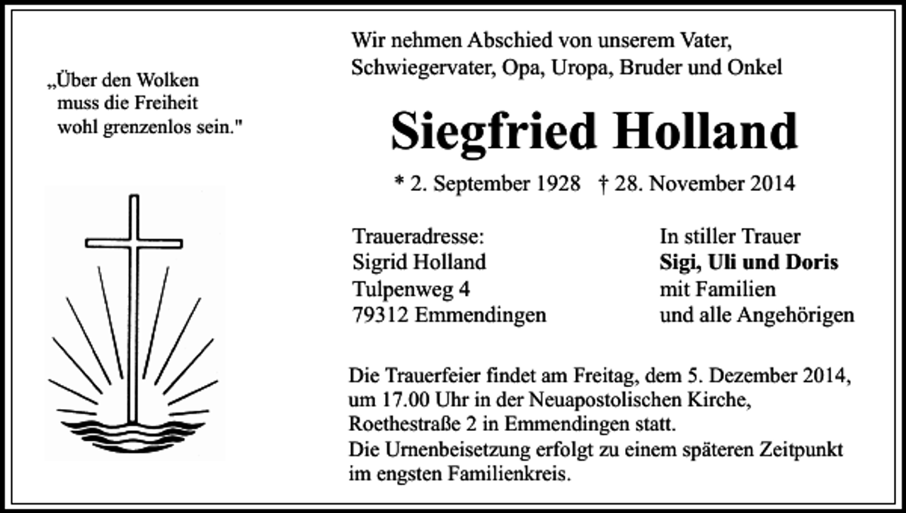 <p>„Über den Wolken<br />muss die Freiheit<br />wohl grenzenlos sein."</p><p>Wir nehmen Abschied von unserem Vater,<br />Schwiegervater, Opa, Uropa, Bruder und Onkel</p><p>Siegfried Holland<br />* 2. September 1928 † 28. November 2014<br />Traueradresse:<br />Sigrid Holland<br />Tulpenweg 4<br />79312 Emmendingen</p><p>In stiller Trauer<br />Sigi, Uli und Doris<br />mit Familien<br />und alle Angehörigen</p><p>Die Trauerfeier findet am Freitag, dem 5. Dezember 2014,<br />um 17.00 Uhr in der Neuapostolischen Kirche,<br />Roethestraße 2 in Emmendingen statt.<br />Die Urnenbeisetzung erfolgt zu einem späteren Zeitpunkt<br />im engsten Familienkreis.</p>