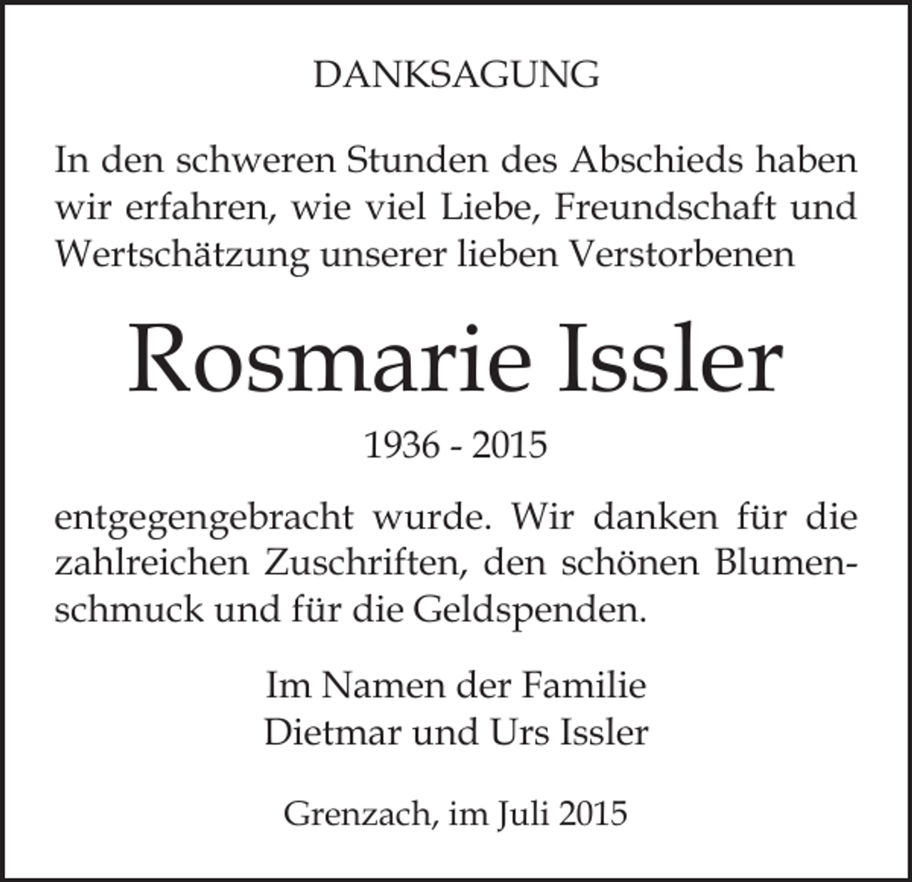<p>DANKSAGUNG<br />In den schweren Stunden des Abschieds haben<br />wir erfahren, wie viel Liebe, Freundschaft und<br />Wertschätzung unserer lieben Verstorbenen</p><p>Rosmarie Issler<br />1936 - 2015</p><p>entgegengebracht wurde. Wir danken für die<br />zahlreichen Zuschriften, den schönen Blumenschmuck und für die Geldspenden.<br />Im Namen der Familie<br />Dietmar und Urs Issler<br />Grenzach, im Juli 2015</p>