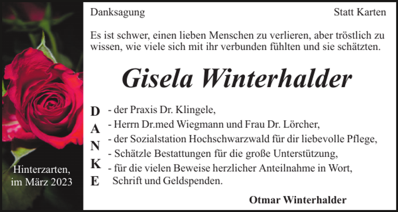 <p>Danksagung</p><p>Statt Karten</p><p>Es ist schwer, einen lieben Menschen zu verlieren, aber tröstlich zu<br />wissen, wie viele sich mit ihr verbunden fühlten und sie schätzten.</p><p>Gisela Winterhalder</p><p>Hinterzarten,<br />im März 2023</p><p>D<br />A<br />N<br />K<br />E</p><p>- der Praxis Dr. Klingele,<br />- Herrn Dr.med Wiegmann und Frau Dr. Lörcher,<br />- der Sozialstation Hochschwarzwald für dir liebevolle Pflege,<br />- Schätzle Bestattungen für die große Unterstützung,<br />- für die vielen Beweise herzlicher Anteilnahme in Wort,<br />Schrift und Geldspenden.<br />Otmar Winterhalder</p>