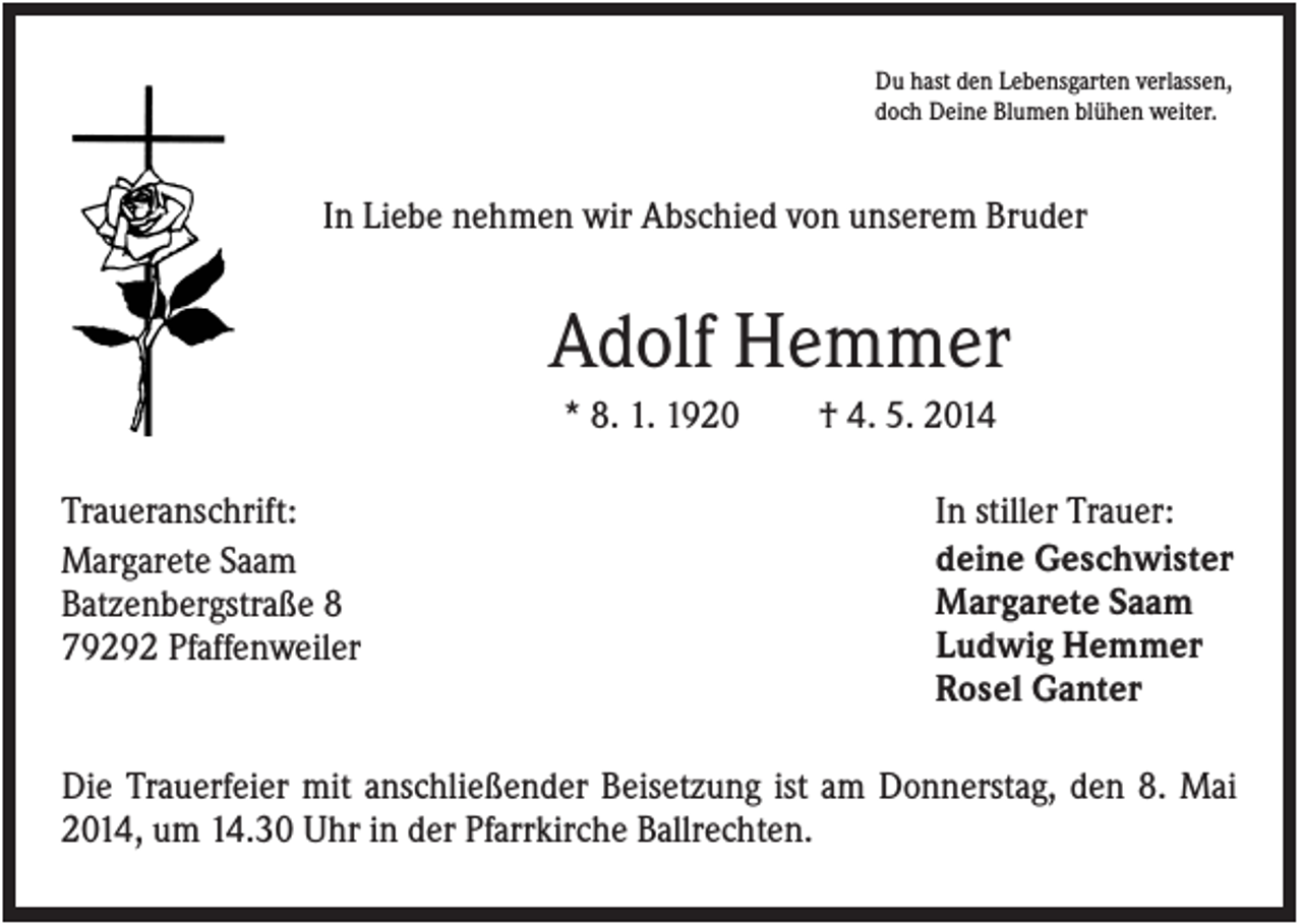 <p>Du hast den Lebensgarten verlassen,<br />doch Deine Blumen blühen weiter.</p><p>In Liebe nehmen wir Abschied von unserem Bruder</p><p>Adolf Hemmer<br />* 8. 1. 1920<br />Traueranschrift:<br />Margarete Saam<br />Batzenbergstraße 8<br />79292 Pfaffenweiler</p><p>† 4. 5. 2014<br />In stiller Trauer:<br />deine Geschwister<br />Margarete Saam<br />Ludwig Hemmer<br />Rosel Ganter</p><p>Die Trauerfeier mit anschließender Beisetzung ist am Donnerstag, den 8. Mai<br />2014, um 14.30 Uhr in der Pfarrkirche Ballrechten.</p>
