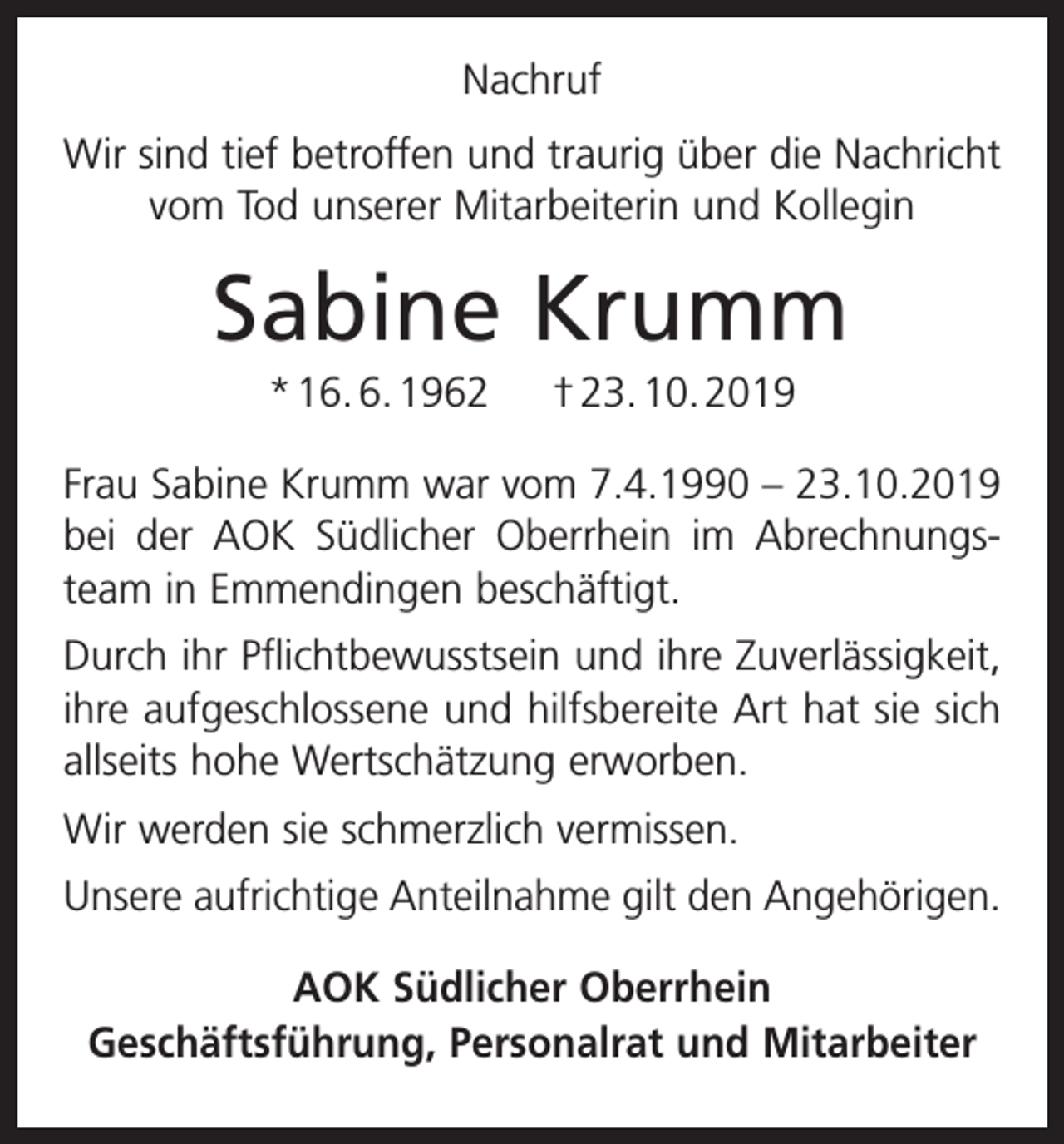 <p>Nachruf<br />Wir sind tief betroffen und traurig über die Nachricht<br />vom Tod unserer Mitarbeiterin und Kollegin</p><p>Sabine Krumm<br />* 16. 6. 1962</p><p>† 23. 10. 2019</p><p>Frau Sabine Krumm war vom 7.4.1990 – 23.10.2019<br />bei der AOK Südlicher Oberrhein im Abrechnungsteam in Emmendingen beschäftigt.<br />Durch ihr Pflichtbewusstsein und ihre Zuverlässigkeit,<br />ihre aufgeschlossene und hilfsbereite Art hat sie sich<br />allseits hohe Wertschätzung erworben.<br />Wir werden sie schmerzlich vermissen.<br />Unsere aufrichtige Anteilnahme gilt den Angehörigen.<br />AOK Südlicher Oberrhein<br />Geschäftsführung, Personalrat und Mitarbeiter</p>