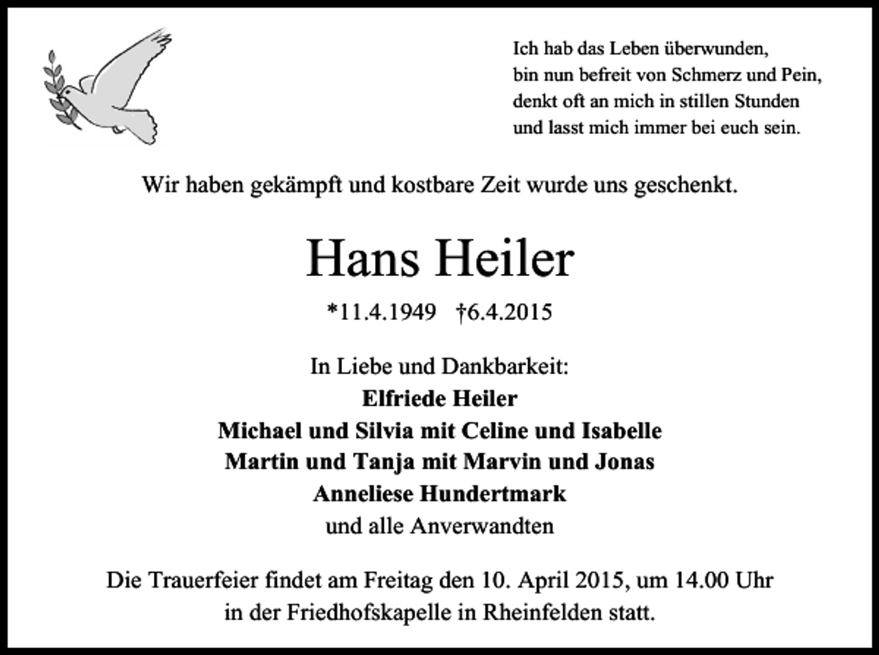 <p>Ich hab das Leben überwunden,<br />bin nun befreit von Schmerz und Pein,<br />denkt oft an mich in stillen Stunden<br />und lasst mich immer bei euch sein.</p><p>Wir haben gekämpft und kostbare Zeit wurde uns geschenkt.</p><p>Hans Heiler<br />*11.4.1949 †6.4.2015<br />In Liebe und Dankbarkeit:<br />Elfriede Heiler<br />Michael und Silvia mit Celine und Isabelle<br />Martin und Tanja mit Marvin und Jonas<br />Anneliese Hundertmark<br />und alle Anverwandten<br />Die Trauerfeier findet am Freitag den 10. April 2015, um 14.00 Uhr<br />in der Friedhofskapelle in Rheinfelden statt.</p>