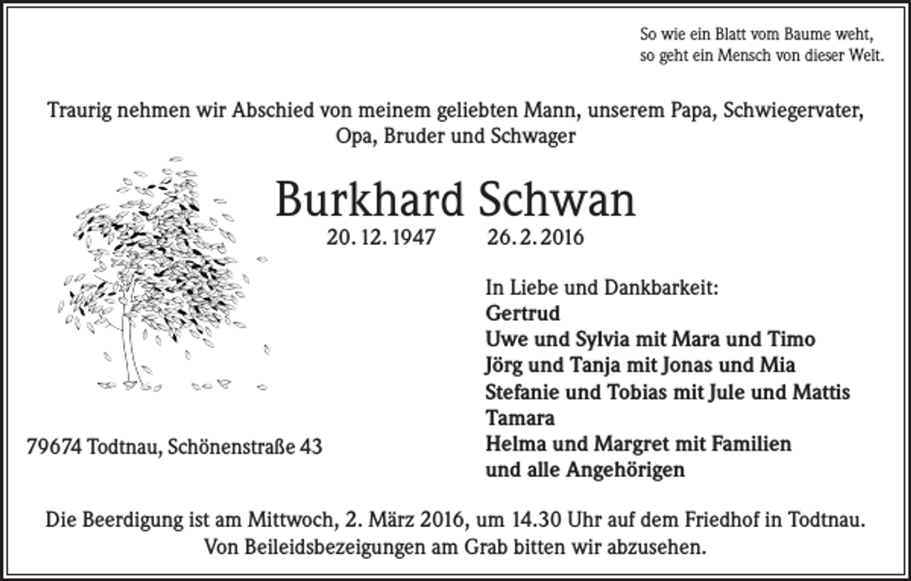 <p>So wie ein Blatt vom Baume weht,<br />so geht ein Mensch von dieser Welt.</p><p>Traurig nehmen wir Abschied von meinem geliebten Mann, unserem Papa, Schwiegervater,<br />Opa, Bruder und Schwager</p><p>Burkhard Schwan<br />20. 12. 1949674 Todtnau, Schönenstraße 43</p><p>26. 2. 2016</p><p>In Liebe und Dankbarkeit:<br />Gertrud<br />Uwe und Sylvia mit Mara und Timo<br />Jörg und Tanja mit Jonas und Mia<br />Stefanie und Tobias mit Jule und Mattis<br />Tamara<br />Helma und Margret mit Familien<br />und alle Angehörigen</p><p>Die Beerdigung ist am Mittwoch, 2. März 2016, um 14.30 Uhr auf dem Friedhof in Todtnau.<br />Von Beileidsbezeigungen am Grab bitten wir abzusehen.</p>