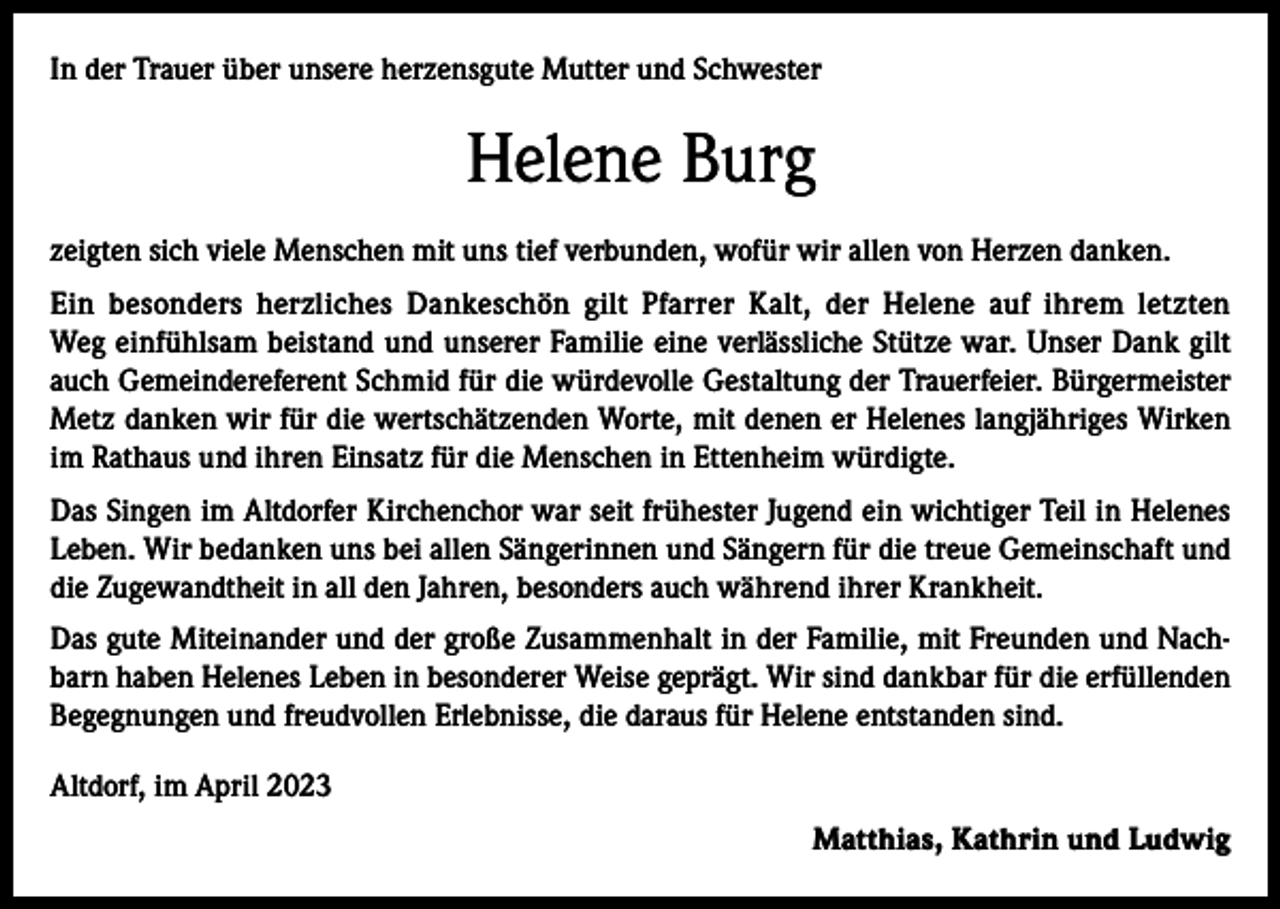 <p>In der Trauer über unsere herzensgute Mutter und Schwester</p><p>Helene Burg<br />zeigten sich viele Menschen mit uns tief verbunden, wofür wir allen von Herzen danken.<br />Ein besonders herzliches Dankeschön gilt Pfarrer Kalt, der Helene auf ihrem letzten<br />Weg einfühlsam beistand und unserer Familie eine verlässliche Stütze war. Unser Dank gilt<br />auch Gemeindereferent Schmid für die würdevolle Gestaltung der Trauerfeier. Bürgermeister<br />Metz danken wir für die wertschätzenden Worte, mit denen er Helenes langjähriges Wirken<br />im Rathaus und ihren Einsatz für die Menschen in Ettenheim würdigte.<br />Das Singen im Altdorfer Kirchenchor war seit frühester Jugend ein wichtiger Teil in Helenes<br />Leben. Wir bedanken uns bei allen Sängerinnen und Sängern für die treue Gemeinschaft und<br />die Zugewandtheit in all den Jahren, besonders auch während ihrer Krankheit.<br />Das gute Miteinander und der große Zusammenhalt in der Familie, mit Freunden und Nachbarn haben Helenes Leben in besonderer Weise geprägt. Wir sind dankbar für die erfüllenden<br />Begegnungen und freudvollen Erlebnisse, die daraus für Helene entstanden sind.<br />Altdorf, im April 2023<br />Matthias, Kathrin und Ludwig</p>