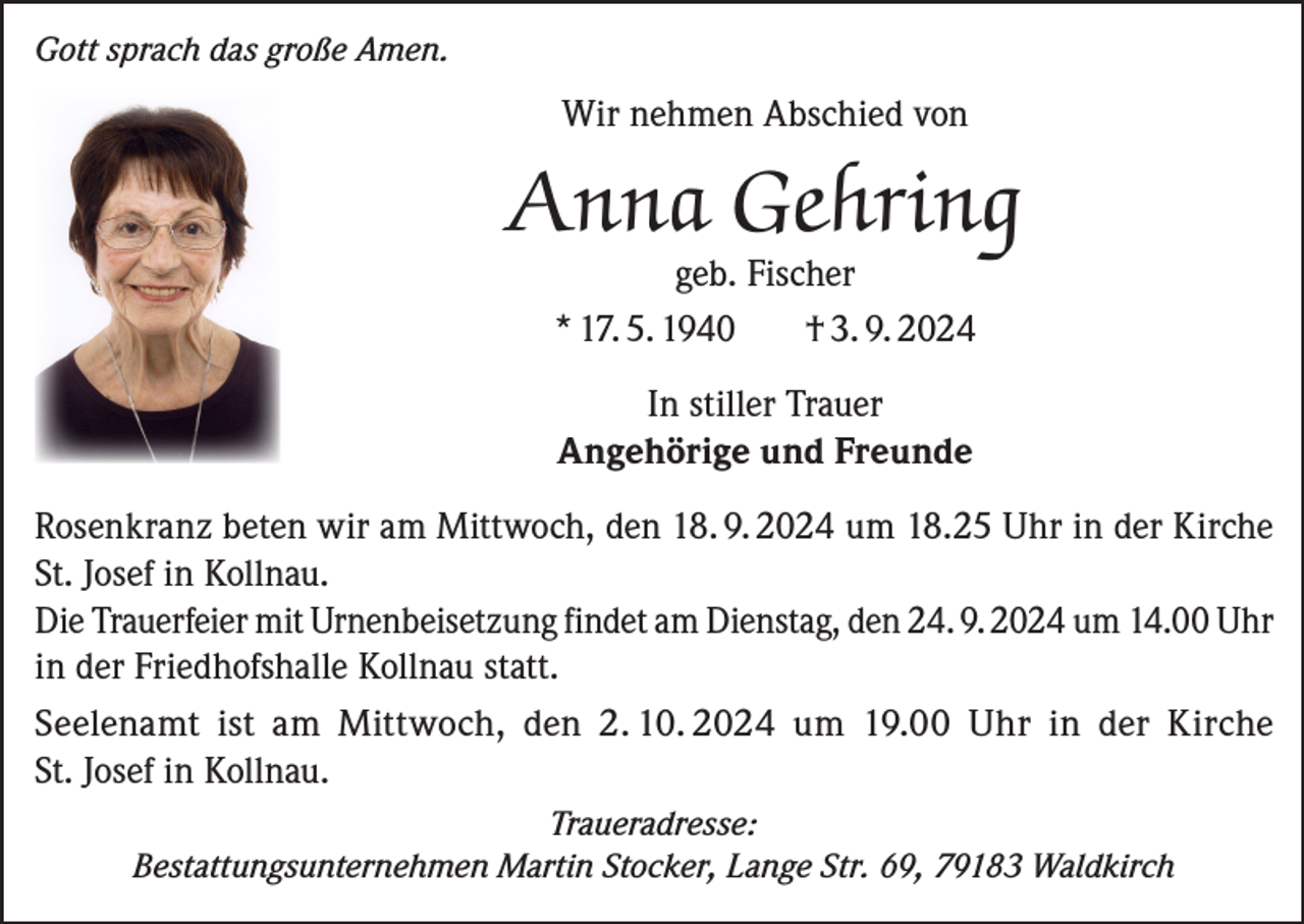 <p>Gott sprach das große Amen.</p><p>Wir nehmen Abschied von</p><p>Anna Gehring<br />geb. Fischer<br />* 17. 5. 1940<br />† 3. 9. 2024<br />In stiller Trauer<br />Angehörige und Freunde<br />Rosenkranz beten wir am Mittwoch, den 18. 9. 2024 um 18.25 Uhr in der Kirche<br />St. Josef in Kollnau.<br />Die Trauerfeier mit Urnenbeisetzung findet am Dienstag, den 24. 9. 2024 um 14.00 Uhr<br />in der Friedhofshalle Kollnau statt.<br />Seelenamt ist am Mittwoch, den 2. 10. 2024 um 19.00 Uhr in der Kirche<br />St. Josef in Kollnau.<br />Traueradresse:<br />Bestattungsunternehmen Martin Stocker, Lange Str. 69, 79183 Waldkirch</p>