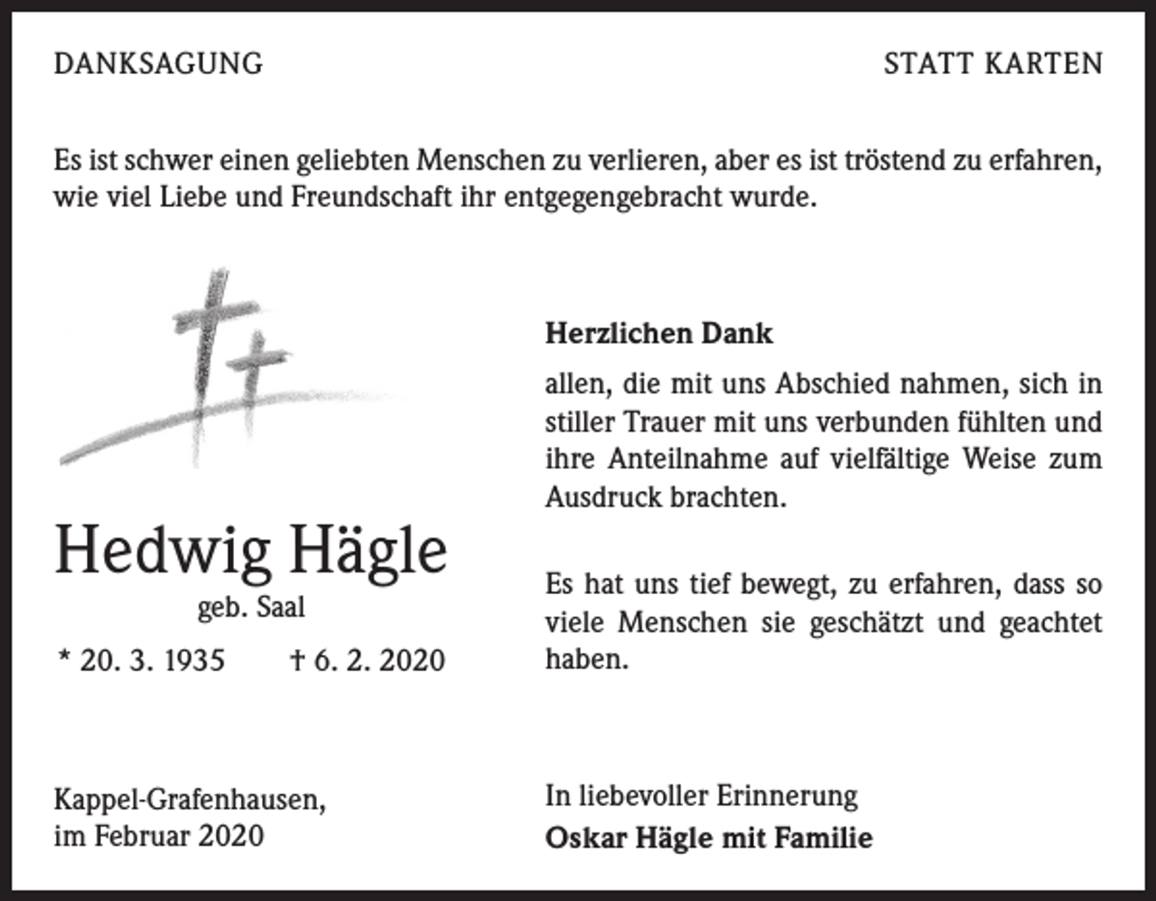 <p>DANKSAGUNG</p><p>STATT KARTEN</p><p>Es ist schwer einen geliebten Menschen zu verlieren, aber es ist tröstend zu erfahren,<br />wie viel Liebe und Freundschaft ihr entgegengebracht wurde.</p><p>Herzlichen Dank</p><p>Hedwig Hägle</p><p>allen, die mit uns Abschied nahmen, sich in<br />stiller Trauer mit uns verbunden fühlten und<br />ihre Anteilnahme auf vielfältige Weise zum<br />Ausdruck brachten.</p><p>* 20. 3. 1935 † 6. 2. 2020</p><p>Es hat uns tief bewegt, zu erfahren, dass so<br />viele Menschen sie geschätzt und geachtet<br />haben.</p><p>Kappel-Grafenhausen,<br />im Februar 2020</p><p>In liebevoller Erinnerung<br />Oskar Hägle mit Familie</p><p>geb. Saal</p>
