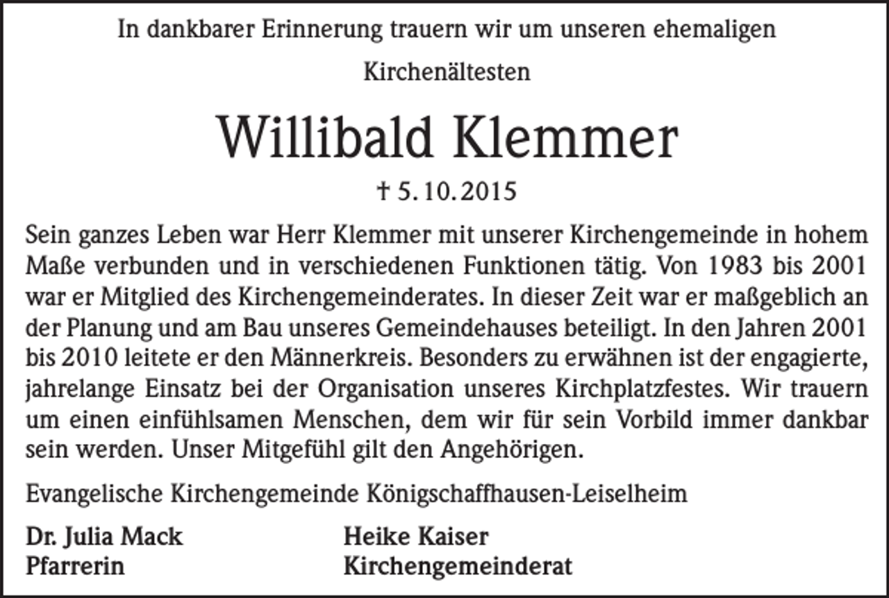 <p>In dankbarer Erinnerung trauern wir um unseren ehemaligen<br />Kirchenältesten</p><p>Willibald Klemmer<br />† 5. 10. 2015<br />Sein ganzes Leben war Herr Klemmer mit unserer Kirchengemeinde in hohem<br />Maße verbunden und in verschiedenen Funktionen tätig. Von 1983 bis 2001<br />war er Mitglied des Kirchengemeinderates. In dieser Zeit war er maßgeblich an<br />der Planung und am Bau unseres Gemeindehauses beteiligt. In den Jahren 2001<br />bis 2010 leitete er den Männerkreis. Besonders zu erwähnen ist der engagierte,<br />jahrelange Einsatz bei der Organisation unseres Kirchplatzfestes. Wir trauern<br />um einen einfühlsamen Menschen, dem wir für sein Vorbild immer dankbar<br />sein werden. Unser Mitgefühl gilt den Angehörigen.<br />Evangelische Kirchengemeinde Königschaffhausen-Leiselheim<br />Dr. Julia Mack<br />Heike Kaiser<br />Pfarrerin Kirchengemeinderat</p>