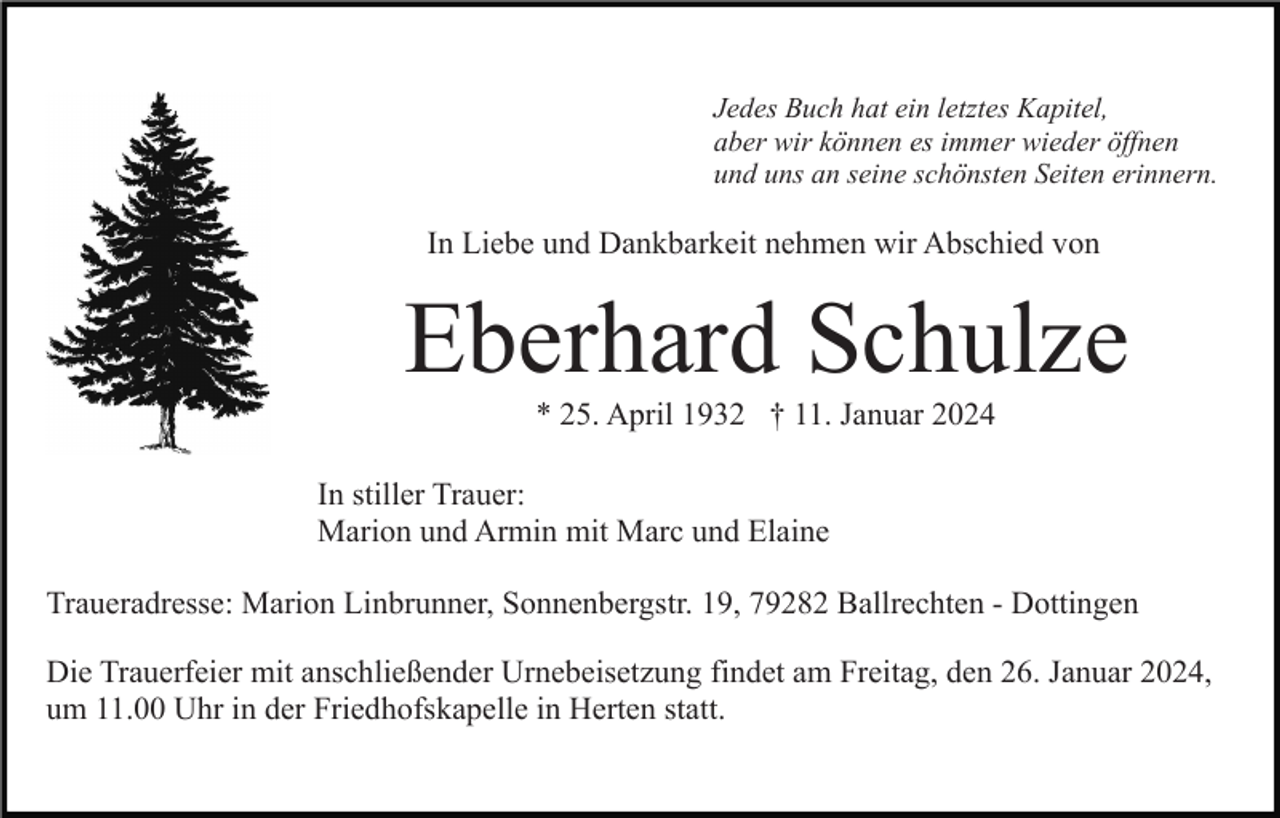 <p>Jedes Buch hat ein letztes Kapitel,<br />aber wir können es immer wieder öffnen<br />und uns an seine schönsten Seiten erinnern.</p><p>In Liebe und Dankbarkeit nehmen wir Abschied von</p><p>Eberhard Schulze<br />* 25. April 1932 † 11. Januar 2024<br />In stiller Trauer:<br />Marion und Armin mit Marc und Elaine<br />Traueradresse: Marion Linbrunner, Sonnenbergstr. 19, 79282 Ballrechten - Dottingen<br />Die Trauerfeier mit anschließender Urnebeisetzung findet am Freitag, den 26. Januar 2024,<br />um 11.00 Uhr in der Friedhofskapelle in Herten statt.</p>
