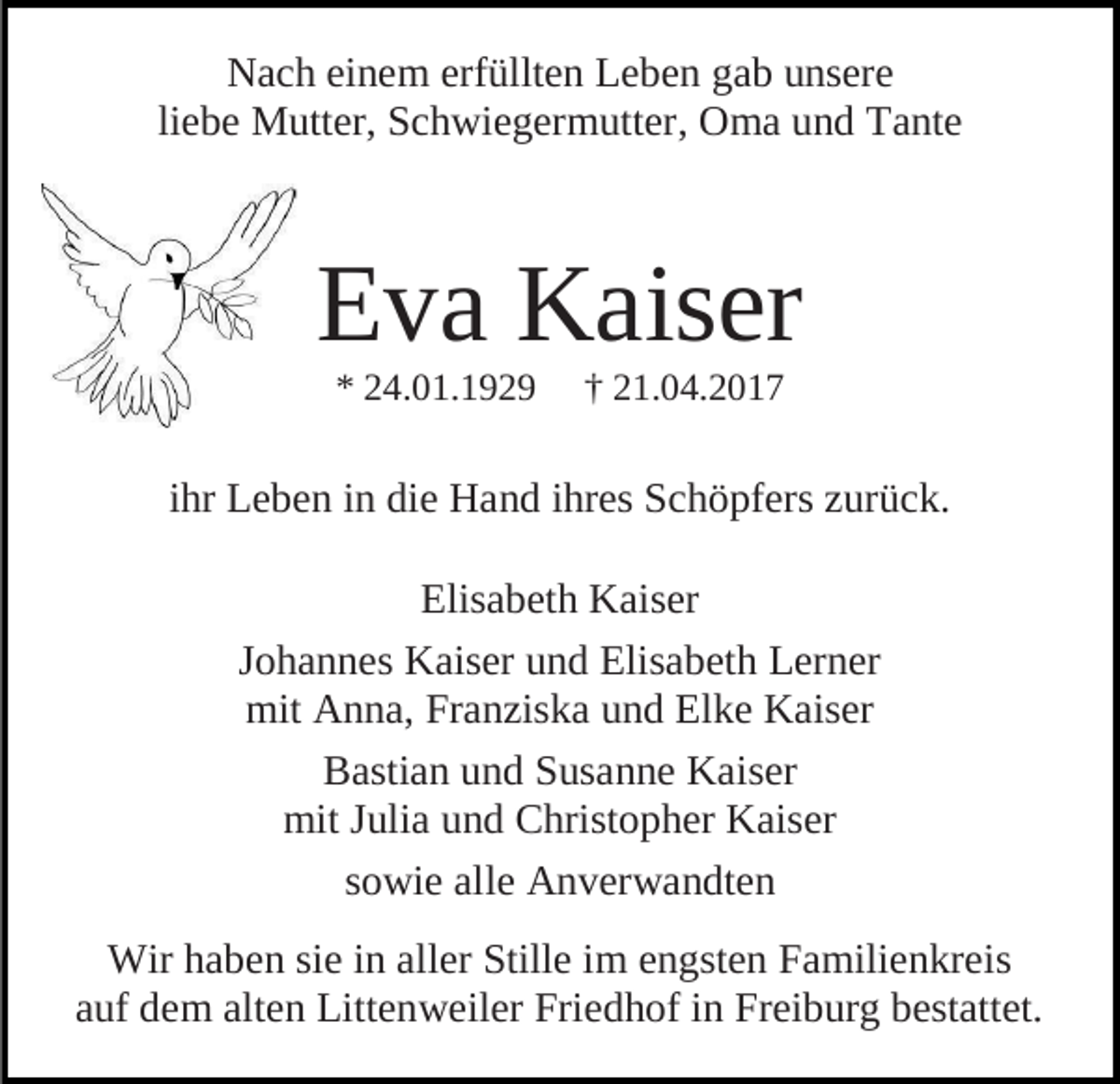 <p>Nach einem erfüllten Leben gab unsere<br />liebe Mutter, Schwiegermutter, Oma und Tante</p><p>Eva Kaiser<br />* 24.01.1929</p><p>† 21.04.2017</p><p>ihr Leben in die Hand ihres Schöpfers zurück.<br />Elisabeth Kaiser<br />Johannes Kaiser und Elisabeth Lerner<br />mit Anna, Franziska und Elke Kaiser<br />Bastian und Susanne Kaiser<br />mit Julia und Christopher Kaiser<br />sowie alle Anverwandten<br />Wir haben sie in aller Stille im engsten Familienkreis<br />auf dem alten Littenweiler Friedhof in Freiburg bestattet.</p>