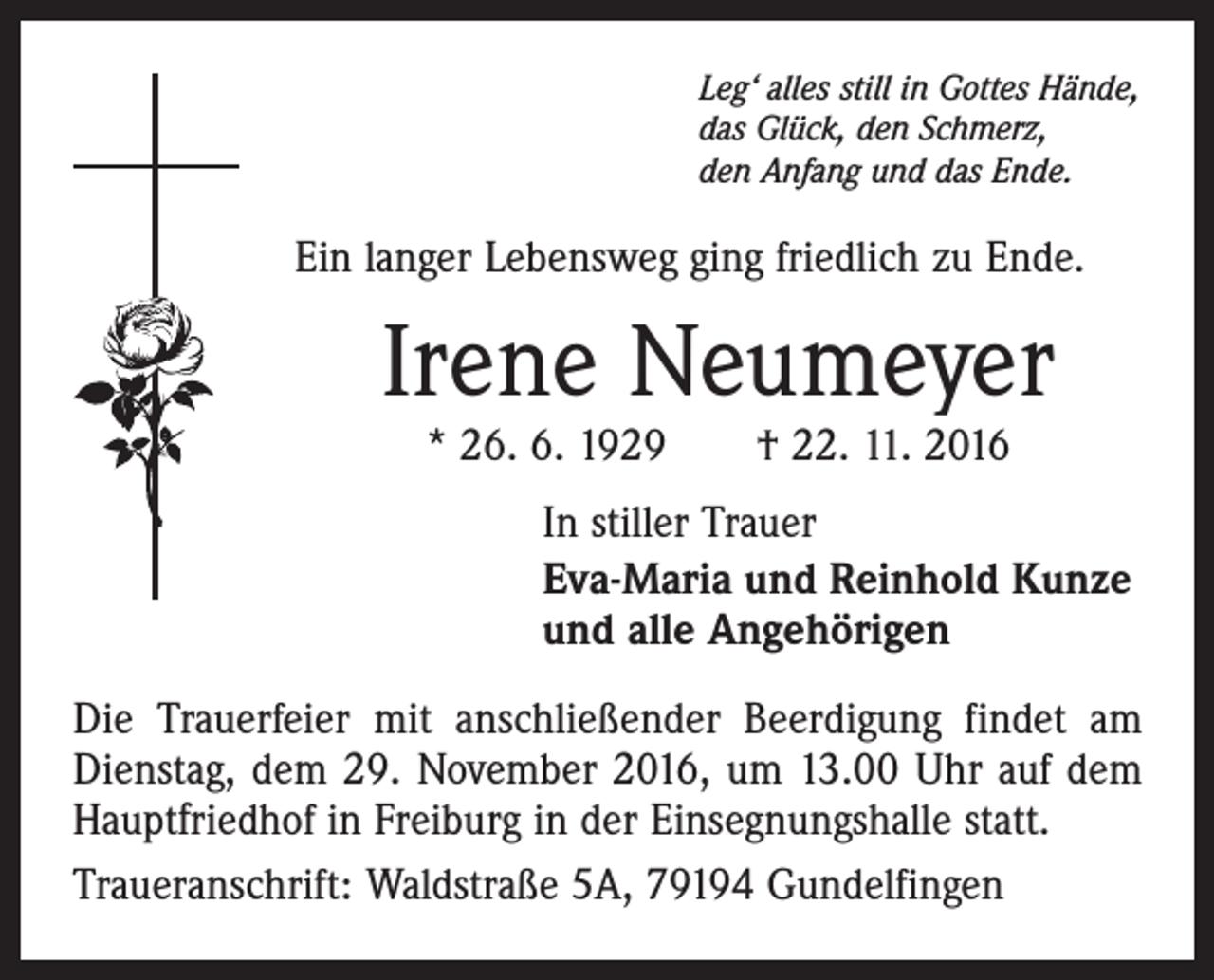 <p>Leg‘ alles still in Gottes Hände,<br />das Glück, den Schmerz,<br />den Anfang und das Ende.</p><p>Ein langer Lebensweg ging friedlich zu Ende.</p><p>Irene Neumeyer<br />* 26. 6. 1929 † 22. 11. 2016</p><p>In stiller Trauer<br />Eva-Maria und Reinhold Kunze<br />und alle Angehörigen<br />Die Trauerfeier mit anschließender Beerdigung findet am<br />Dienstag, dem 29. November 2016, um 13.00 Uhr auf dem<br />Hauptfriedhof in Freiburg in der Einsegnungshalle statt.<br />Traueranschrift: Waldstraße 5A, 79194 Gundelfingen</p>