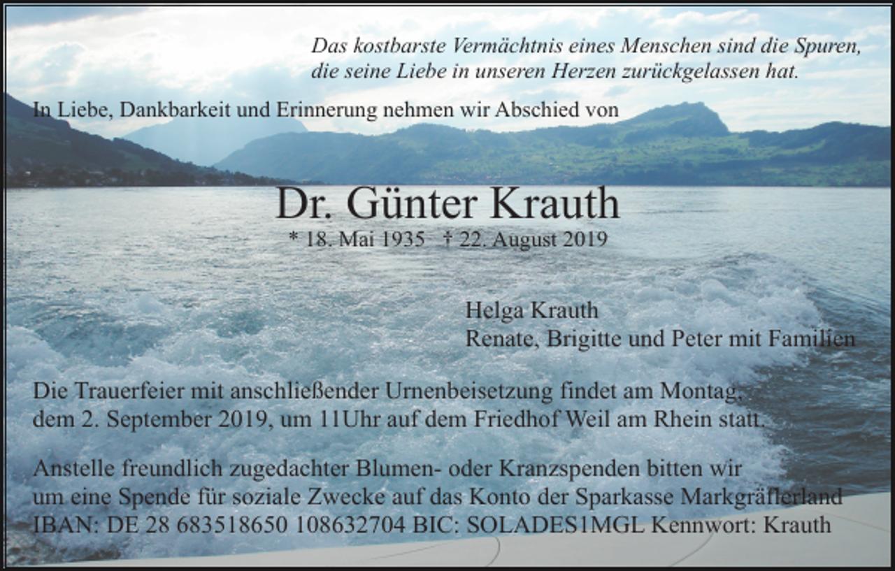 <p>Das kostbarste Vermächtnis eines Menschen sind die Spuren,<br />die seine Liebe in unseren Herzen zurückgelassen hat.<br />In Liebe, Dankbarkeit und Erinnerung nehmen wir Abschied von</p><p>Dr. Günter Krauth<br />* 18. Mai 1935 † 22. August 2019</p><p>Helga Krauth<br />Renate, Brigitte und Peter mit Familien<br />Die Trauerfeier mit anschließender Urnenbeisetzung findet am Montag,<br />dem 2. September 2019, um 11Uhr auf dem Friedhof Weil am Rhein statt.<br />Anstelle freundlich zugedachter Blumen- oder Kranzspenden bitten wir<br />um eine Spende für soziale Zwecke auf das Konto der Sparkasse Markgräflerland<br />IBAN: DE 28 683518650 108632704 BIC: SOLADES1MGL Kennwort: Krauth</p>