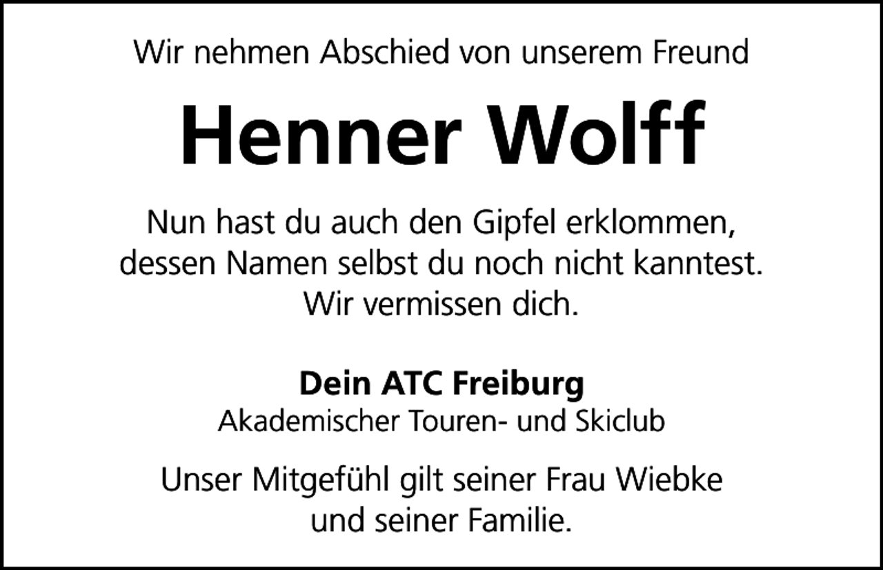 <p>Wir nehmen Abschied von unserem Freund</p><p>Henner Wolff<br />Nun hast du auch den Gipfel erklommen,<br />dessen Namen selbst du noch nicht kanntest.<br />Wir vermissen dich.<br />Dein ATC Freiburg<br />Akademischer Touren- und Skiclub</p><p>Unser Mitgefühl gilt seiner Frau Wiebke<br />und seiner Familie.</p>