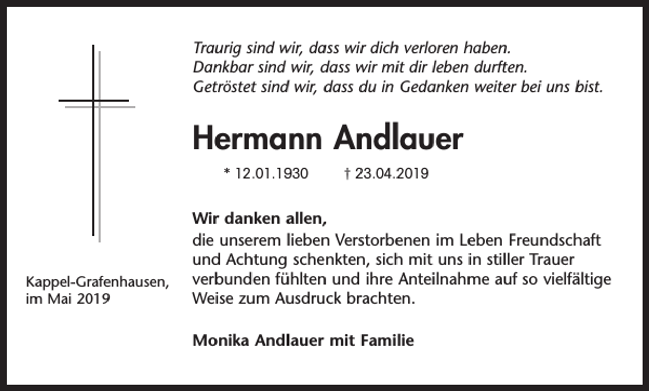 <p>Traurig sind wir, dass wir dich verloren haben.<br />Dankbar sind wir, dass wir mit dir leben durften.<br />Getröstet sind wir, dass du in Gedanken weiter bei uns bist.</p><p>Hermann Andlauer<br />* 12.01.1930</p><p>Kappel-Grafenhausen,<br />im Mai 2019</p><p>† 23.04.2019</p><p>Wir danken allen,<br />die unserem lieben Verstorbenen im Leben Freundschaft<br />und Achtung schenkten, sich mit uns in stiller Trauer<br />verbunden fühlten und ihre Anteilnahme auf so vielfältige<br />Weise zum Ausdruck brachten.<br />Monika Andlauer mit Familie</p>
