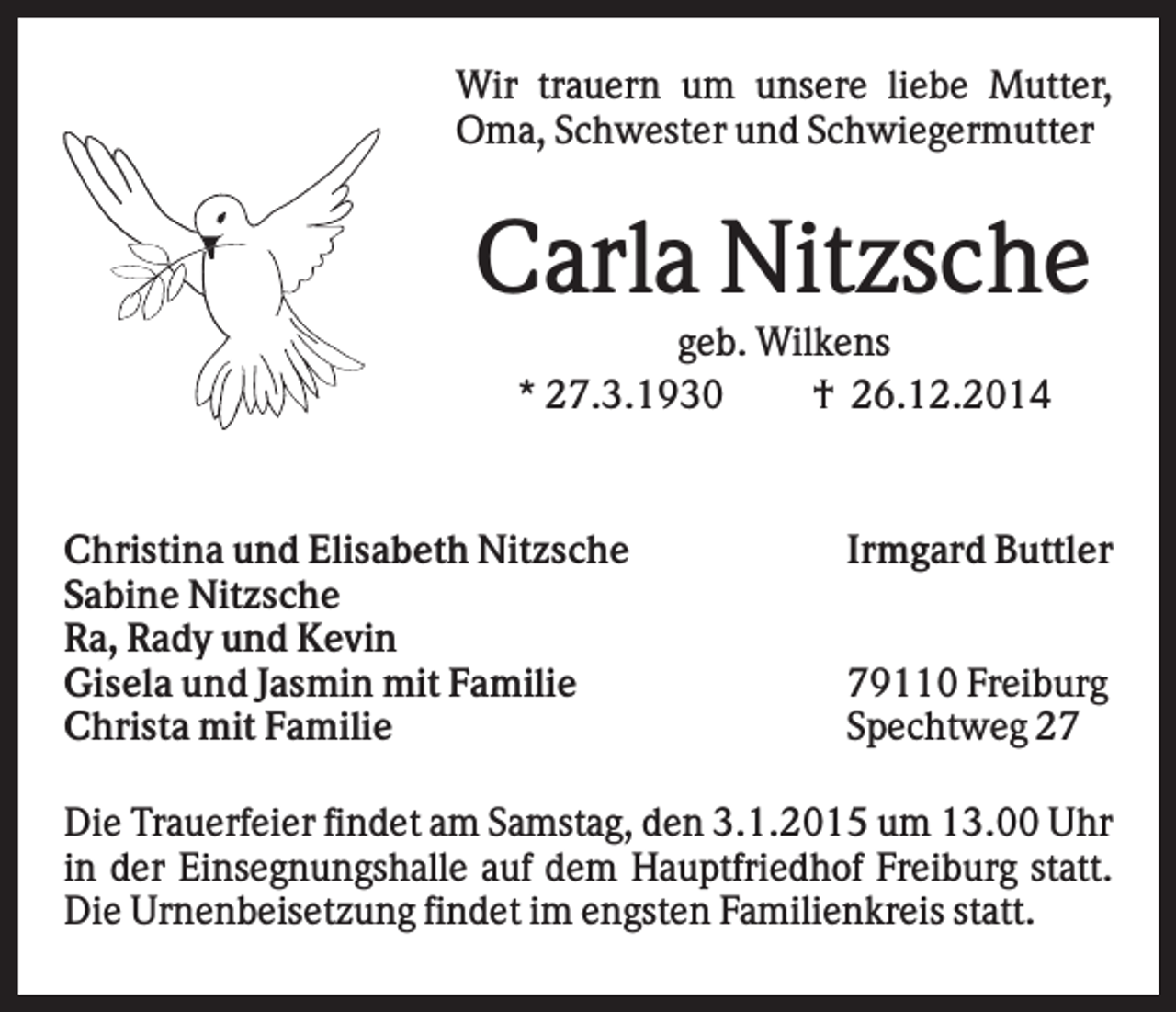 <p>Wir trauern um unsere liebe Mutter,<br />Oma, Schwester und Schwiegermutter</p><p>Carla Nitzsche<br />geb. Wilkens<br />* 27.3.1930<br />† 26.12.2014</p><p>Christina und Elisabeth Nitzsche<br />Sabine Nitzsche<br />Ra, Rady und Kevin<br />Gisela und Jasmin mit Familie<br />Christa mit Familie</p><p>Irmgard Buttler<br />79110 Freiburg<br />Spechtweg 27</p><p>Die Trauerfeier findet am Samstag, den 3.1.2015 um 13.00 Uhr<br />in der Einsegnungshalle auf dem Hauptfriedhof Freiburg statt.<br />Die Urnenbeisetzung findet im engsten Familienkreis statt.</p>