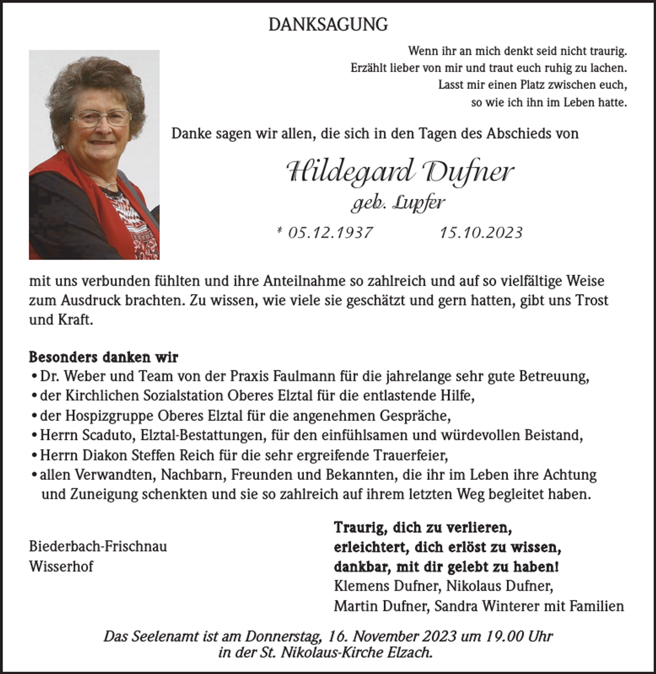 <p>DANKSAGUNG<br />Wenn ihr an mich denkt seid nicht traurig.<br />Erzählt lieber von mir und traut euch ruhig zu lachen.<br />Lasst mir einen Platz zwischen euch,<br />so wie ich ihn im Leben hatte.</p><p>Danke sagen wir allen, die sich in den Tagen des Abschieds von</p><p>Hildegard Dufner<br />geb. Lupfer<br />* 05.12.1937</p><p>15.10.2023</p><p>mit uns verbunden fühlten und ihre Anteilnahme so zahlreich und auf so vielfältige Weise<br />zum Ausdruck brachten. Zu wissen, wie viele sie geschätzt und gern hatten, gibt uns Trost<br />und Kraft.<br />Besonders danken wir<br />•Dr. Weber und Team von der Praxis Faulmann für die jahrelange sehr gute Betreuung,<br />•der Kirchlichen Sozialstation Oberes Elztal für die entlastende Hilfe,<br />•der Hospizgruppe Oberes Elztal für die angenehmen Gespräche,<br />•Herrn Scaduto, Elztal-Bestattungen, für den einfühlsamen und würdevollen Beistand,<br />•Herrn Diakon Steffen Reich für die sehr ergreifende Trauerfeier,<br />•allen Verwandten, Nachbarn, Freunden und Bekannten, die ihr im Leben ihre Achtung<br />und Zuneigung schenkten und sie so zahlreich auf ihrem letzten Weg begleitet haben.</p><p>Biederbach-Frischnau<br />Wisserhof</p><p>Traurig, dich zu verlieren,<br />erleichtert, dich erlöst zu wissen,<br />dankbar, mit dir gelebt zu haben!<br />Klemens Dufner, Nikolaus Dufner,<br />Martin Dufner, Sandra Winterer mit Familien</p><p>Das Seelenamt ist am Donnerstag, 16. November 2023 um 19.00 Uhr<br />in der St. Nikolaus-Kirche Elzach.</p>