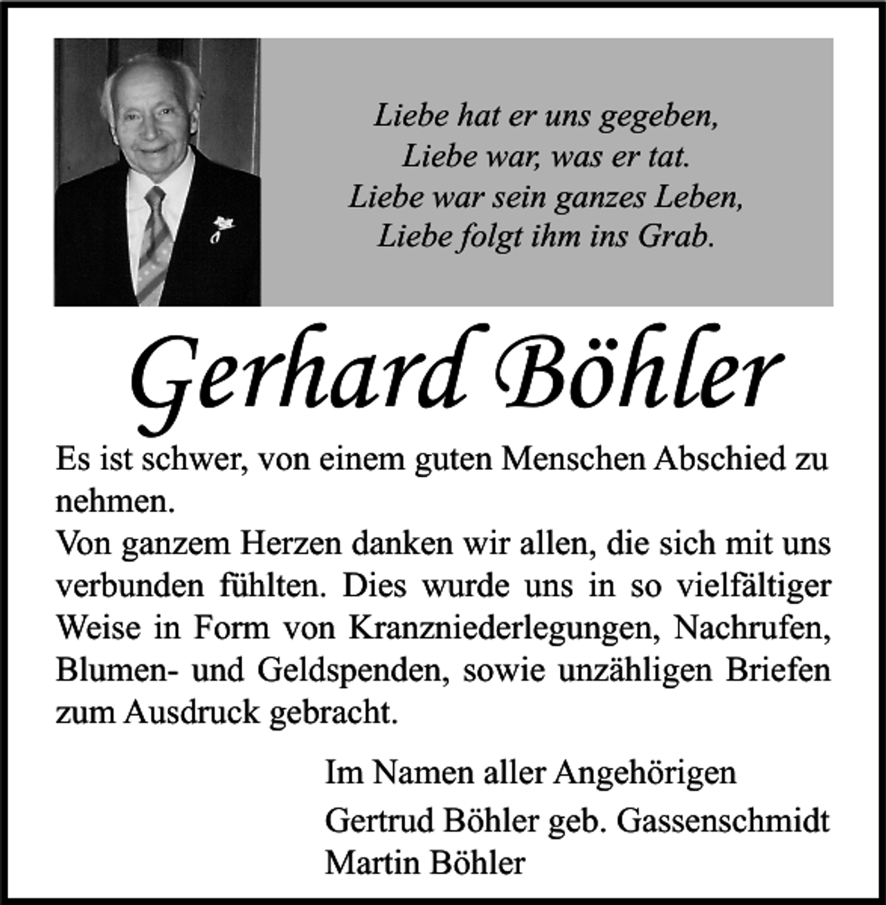 <p>Liebe hat er uns gegeben,<br />Liebe war, was er tat.<br />Liebe war sein ganzes Leben,<br />Liebe folgt ihm ins Grab.</p><p>Gerhard Böhler</p><p>Es ist schwer, von einem guten Menschen Abschied zu<br />nehmen.<br />Von ganzem Herzen danken wir allen, die sich mit uns<br />verbunden fühlten. Dies wurde uns in so vielfältiger<br />Weise in Form von Kranzniederlegungen, Nachrufen,<br />Blumen- und Geldspenden, sowie unzähligen Briefen<br />zum Ausdruck gebracht.<br />Im Namen aller Angehörigen<br />Gertrud Böhler geb. Gassenschmidt<br />Martin Böhler</p>