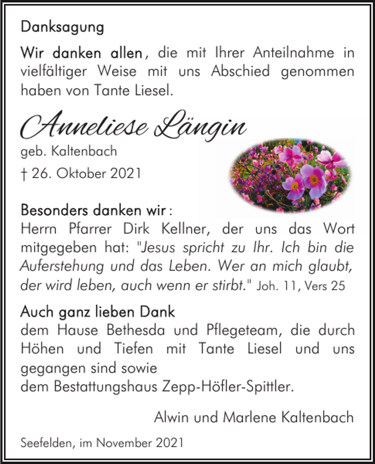 <p>, die mit Ihrer Anteilnahme in<br />vielfältiger Weise mit uns Abschied genommen<br />haben von Tante Liesel.</p><p>Anneliese Längin<br />geb. Kaltenbach</p><p>† 26. Oktober 2021</p><p>:<br />Herrn Pfarrer Dirk Kellner, der uns das Wort<br />mitgegeben hat: "Jesus spricht zu Ihr. Ich bin die<br />Auferstehung und das Leben. Wer an mich glaubt,<br />der wird leben, auch wenn er stirbt." Joh. 11, Vers 25<br />dem Hause Bethesda und Pflegeteam, die durch<br />Höhen und Tiefen mit Tante Liesel und uns<br />gegangen sind sowie<br />dem Bestattungshaus Zepp-Höfler-Spittler.<br />Alwin und Marlene Kaltenbach<br />Seefelden, im November 2021</p>