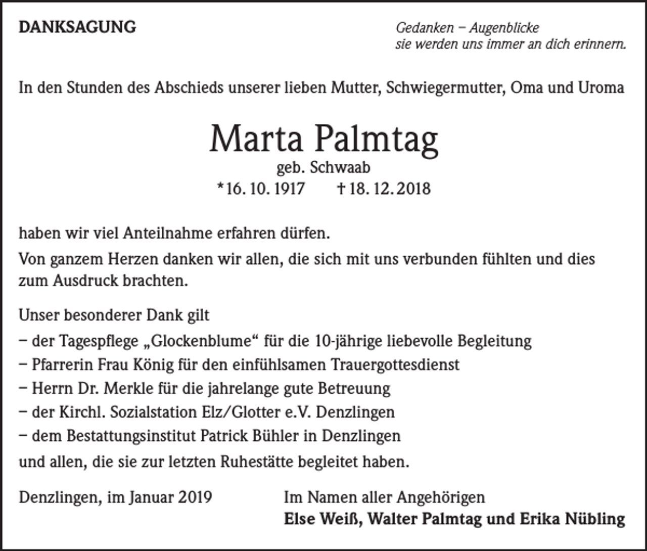 <p>DANKSAGUNG</p><p>Gedanken – Augenblicke<br />sie werden uns immer an dich erinnern.</p><p>In den Stunden des Abschieds unserer lieben Mutter, Schwiegermutter, Oma und Uroma</p><p>Marta Palmtag<br />geb. Schwaab<br />*16. 10. 1917 † 18. 12. 2018</p><p>haben wir viel Anteilnahme erfahren dürfen.<br />Von ganzem Herzen danken wir allen, die sich mit uns verbunden fühlten und dies<br />zum Ausdruck brachten.<br />Unser besonderer Dank gilt<br />– der Tagespflege „Glockenblume“ für die 10-jährige liebevolle Begleitung<br />– Pfarrerin Frau König für den einfühlsamen Trauergottesdienst<br />– Herrn Dr. Merkle für die jahrelange gute Betreuung<br />– der Kirchl. Sozialstation Elz/Glotter e.V. Denzlingen<br />– dem Bestattungsinstitut Patrick Bühler in Denzlingen<br />und allen, die sie zur letzten Ruhestätte begleitet haben.<br />Denzlingen, im Januar 2019</p><p>Im Namen aller Angehörigen<br />Else Weiß, Walter Palmtag und Erika Nübling</p>
