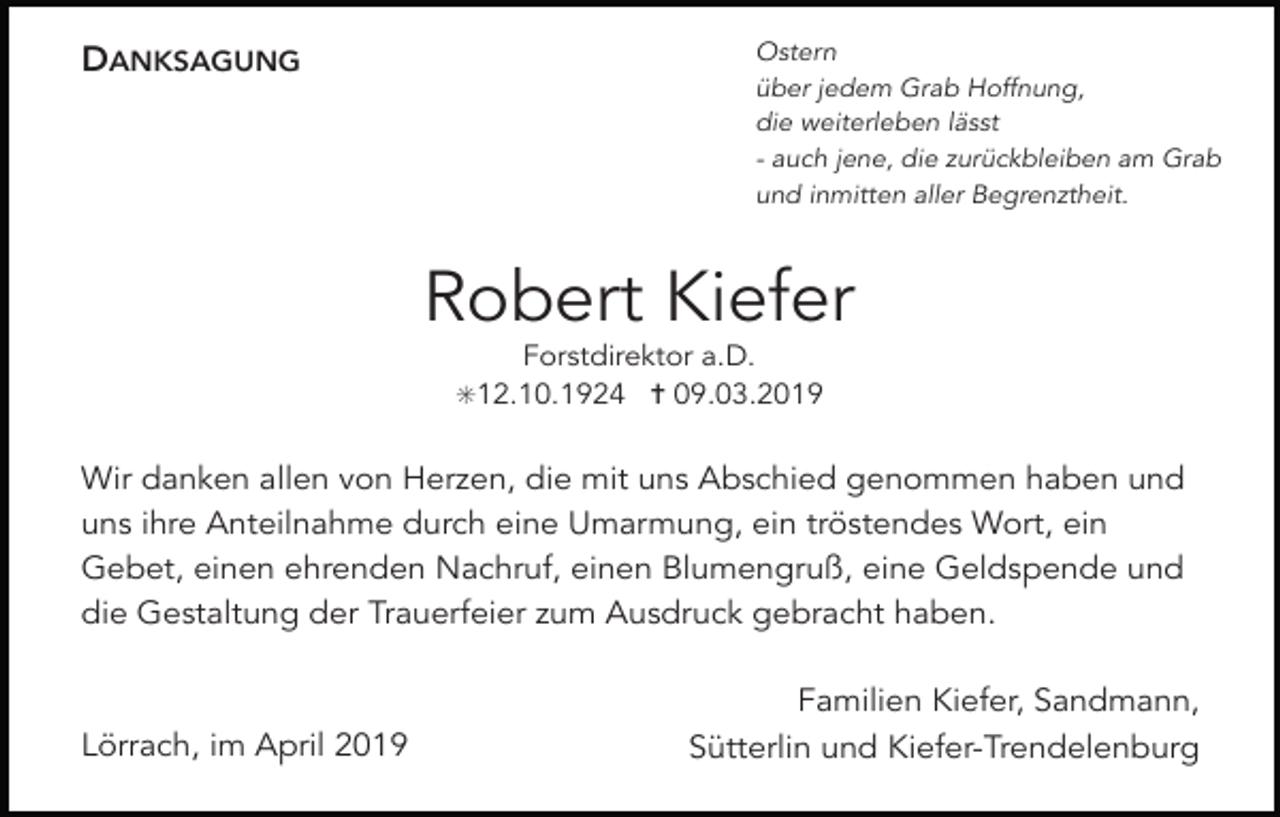 <p>DANKSAGUNG</p><p>Ostern<br />über jedem Grab Hoffnung,<br />die weiterleben lässt<br />- auch jene, die zurückbleiben am Grab<br />und inmitten aller Begrenztheit.</p><p>Robert Kiefer<br />Forstdirektor a.D.<br />✳12.10.1924 ✝ 09.03.2019</p><p>Wir danken allen von Herzen, die mit uns Abschied genommen haben und<br />uns ihre Anteilnahme durch eine Umarmung, ein tröstendes Wort, ein<br />Gebet, einen ehrenden Nachruf, einen Blumengruß, eine Geldspende und<br />die Gestaltung der Trauerfeier zum Ausdruck gebracht haben.</p><p>Lörrach, im April 2019</p><p>Familien Kiefer, Sandmann,<br />Sütterlin und Kiefer-Trendelenburg</p>