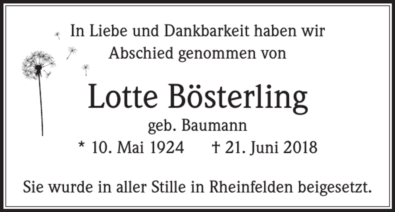 <p>In Liebe und Dankbarkeit haben wir<br />Abschied genommen von</p><p>Lotte Bösterling</p><p>geb. Baumann<br />* 10. Mai 1924 † 21. Juni 2018<br />Sie wurde in aller Stille in Rheinfelden beigesetzt.</p>