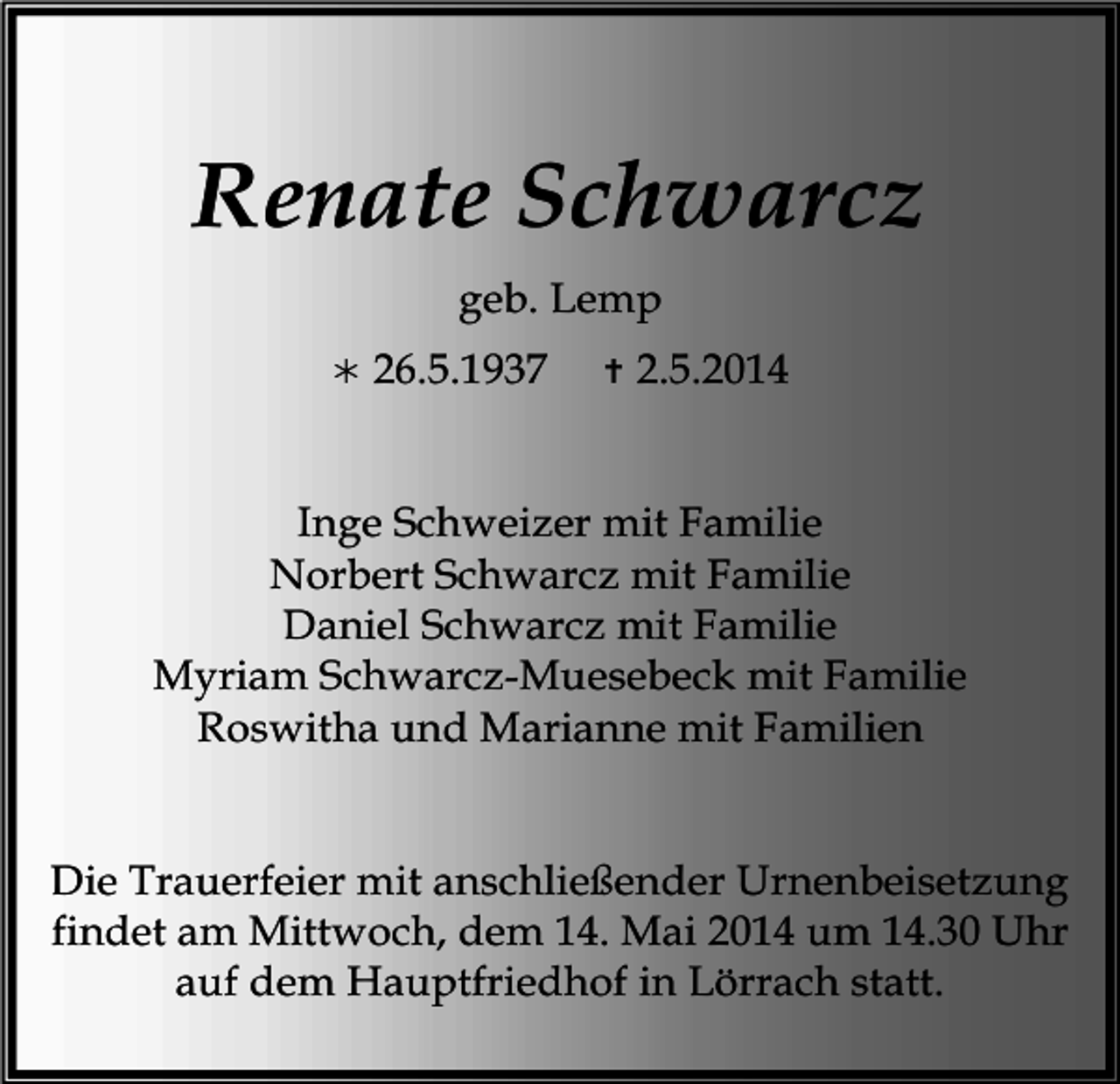 <p>Renate Schwarcz<br />geb. Lemp<br /></p><p>26.5.1937</p><p></p><p>2.5.2014</p><p>Inge Schweizer mit Familie<br />Norbert Schwarcz mit Familie<br />Daniel Schwarcz mit Familie<br />Myriam Schwarcz-Muesebeck mit Familie<br />Roswitha und Marianne mit Familien<br />Die Trauerfeier mit anschließender Urnenbeisetzung<br />findet am Mittwoch, dem 14. Mai 2014 um 14.30 Uhr<br />auf dem Hauptfriedhof in Lörrach statt.</p>
