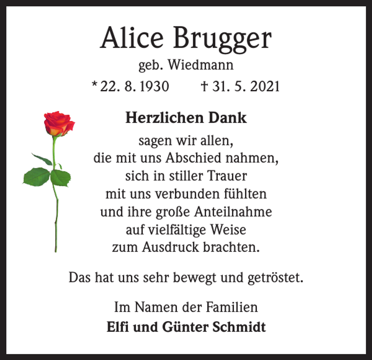 <p>Alice Brugger</p><p>geb. Wiedmann<br />* 22. 8. 1930 † 31. 5. 2021</p><p>Herzlichen Dank<br />sagen wir allen,<br />die mit uns Abschied nahmen,<br />sich in stiller Trauer<br />mit uns verbunden fühlten<br />und ihre große Anteilnahme<br />auf vielfältige Weise<br />zum Ausdruck brachten.<br />Das hat uns sehr bewegt und getröstet.<br />Im Namen der Familien<br />Elfi und Günter Schmidt</p>