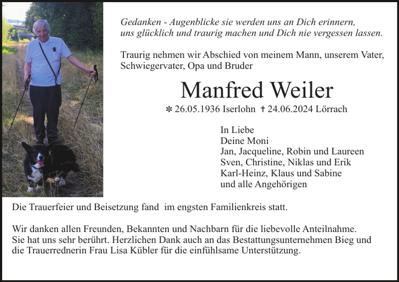 <p>Gedanken - Augenblicke sie werden uns an Dich erinnern,<br />uns glücklich und traurig machen und Dich nie vergessen lassen.<br />Traurig nehmen wir Abschied von meinem Mann, unserem Vater,<br />Schwiegervater, Opa und Bruder</p><p>Manfred Weiler<br />✽ 26.05.1936 Iserlohn ✝ 24.06.2024 Lörrach</p><p>In Liebe<br />Deine Moni<br />Jan, Jacqueline, Robin und Laureen<br />Sven, Christine, Niklas und Erik<br />Karl-Heinz, Klaus und Sabine<br />und alle Angehörigen<br />Die Trauerfeier und Beisetzung fand im engsten Familienkreis statt.<br />Wir danken allen Freunden, Bekannten und Nachbarn für die liebevolle Anteilnahme.<br />Sie hat uns sehr berührt. Herzlichen Dank auch an das Bestattungsunternehmen Bieg und<br />die Trauerrednerin Frau Lisa Kübler für die einfühlsame Unterstützung.</p>