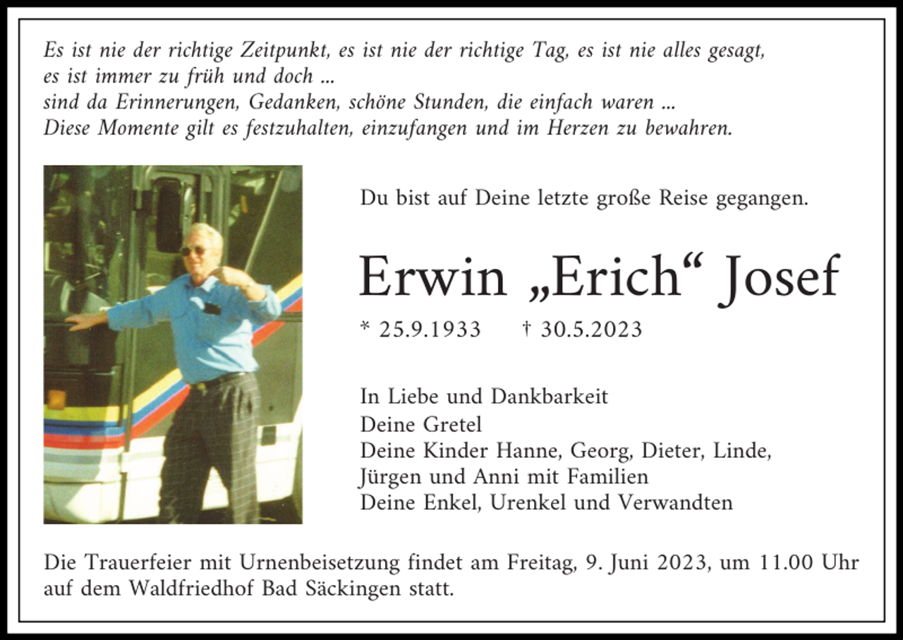 <p>Es ist nie der richtige Zeitpunkt, es ist nie der richtige Tag, es ist nie alles gesagt,<br />es ist immer zu früh und doch ...<br />sind da Erinnerungen, Gedanken, schöne Stunden, die einfach waren ...<br />Diese Momente gilt es festzuhalten, einzufangen und im Herzen zu bewahren.<br />Du bist auf Deine letzte große Reise gegangen.</p><p>Erwin „Erich“ Josef<br />* 25.9.1933</p><p>† 30.5.2023</p><p>In Liebe und Dankbarkeit<br />Deine Gretel<br />Deine Kinder Hanne, Georg, Dieter, Linde,<br />Jürgen und Anni mit Familien<br />Deine Enkel, Urenkel und Verwandten<br />Die Trauerfeier mit Urnenbeisetzung findet am Freitag, 9. Juni 2023, um 11.00 Uhr<br />auf dem Waldfriedhof Bad Säckingen statt.</p>